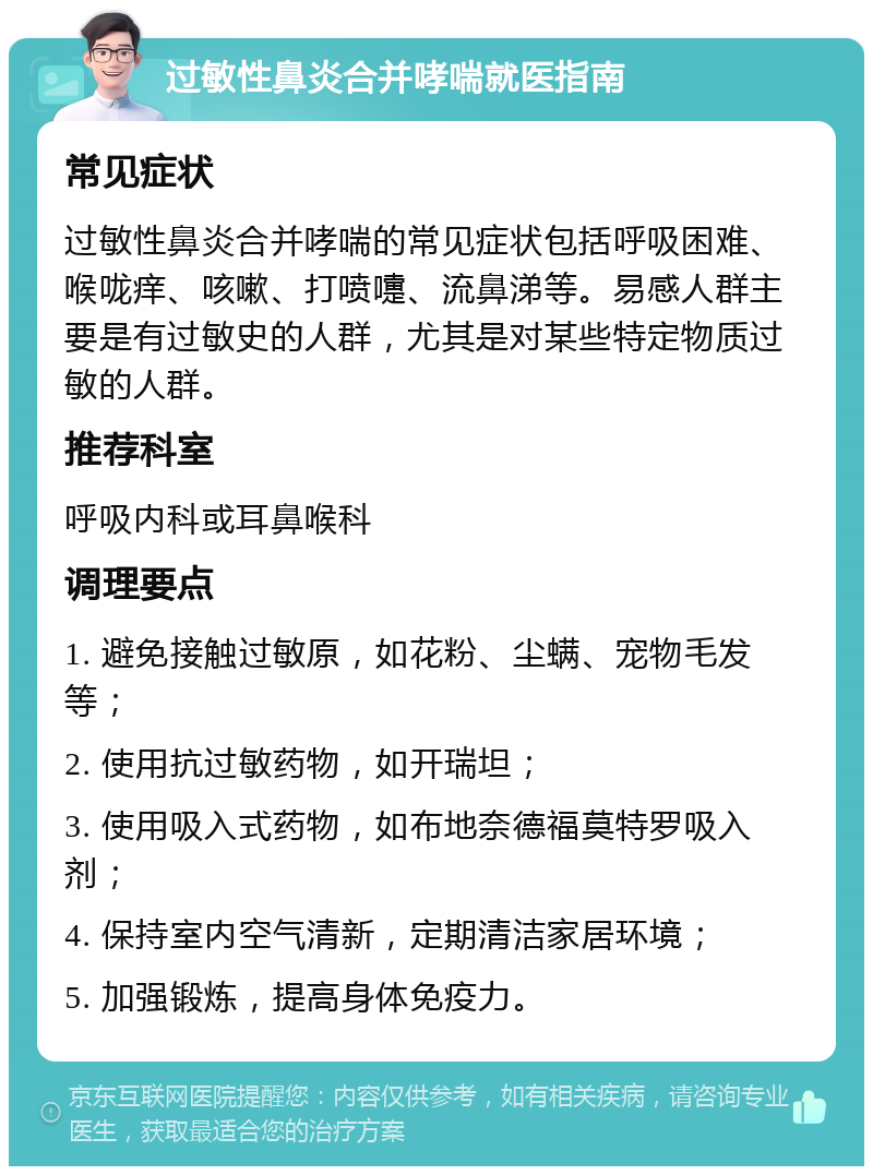 过敏性鼻炎合并哮喘就医指南 常见症状 过敏性鼻炎合并哮喘的常见症状包括呼吸困难、喉咙痒、咳嗽、打喷嚏、流鼻涕等。易感人群主要是有过敏史的人群，尤其是对某些特定物质过敏的人群。 推荐科室 呼吸内科或耳鼻喉科 调理要点 1. 避免接触过敏原，如花粉、尘螨、宠物毛发等； 2. 使用抗过敏药物，如开瑞坦； 3. 使用吸入式药物，如布地奈德福莫特罗吸入剂； 4. 保持室内空气清新，定期清洁家居环境； 5. 加强锻炼，提高身体免疫力。