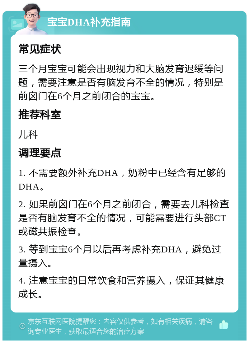 宝宝DHA补充指南 常见症状 三个月宝宝可能会出现视力和大脑发育迟缓等问题，需要注意是否有脑发育不全的情况，特别是前囟门在6个月之前闭合的宝宝。 推荐科室 儿科 调理要点 1. 不需要额外补充DHA，奶粉中已经含有足够的DHA。 2. 如果前囟门在6个月之前闭合，需要去儿科检查是否有脑发育不全的情况，可能需要进行头部CT或磁共振检查。 3. 等到宝宝6个月以后再考虑补充DHA，避免过量摄入。 4. 注意宝宝的日常饮食和营养摄入，保证其健康成长。