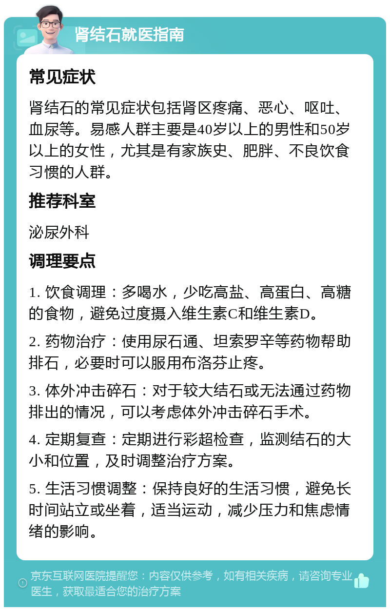 肾结石就医指南 常见症状 肾结石的常见症状包括肾区疼痛、恶心、呕吐、血尿等。易感人群主要是40岁以上的男性和50岁以上的女性，尤其是有家族史、肥胖、不良饮食习惯的人群。 推荐科室 泌尿外科 调理要点 1. 饮食调理：多喝水，少吃高盐、高蛋白、高糖的食物，避免过度摄入维生素C和维生素D。 2. 药物治疗：使用尿石通、坦索罗辛等药物帮助排石，必要时可以服用布洛芬止疼。 3. 体外冲击碎石：对于较大结石或无法通过药物排出的情况，可以考虑体外冲击碎石手术。 4. 定期复查：定期进行彩超检查，监测结石的大小和位置，及时调整治疗方案。 5. 生活习惯调整：保持良好的生活习惯，避免长时间站立或坐着，适当运动，减少压力和焦虑情绪的影响。