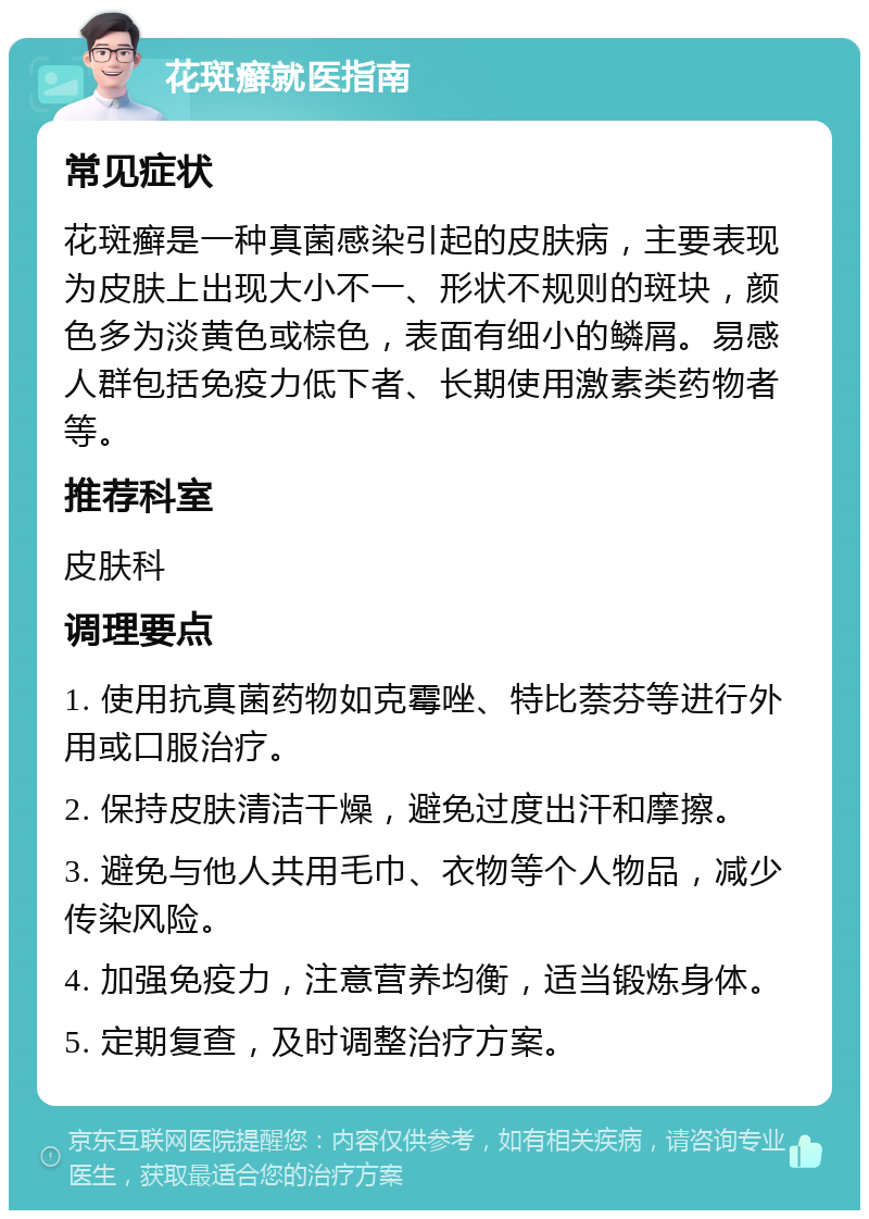 花斑癣就医指南 常见症状 花斑癣是一种真菌感染引起的皮肤病，主要表现为皮肤上出现大小不一、形状不规则的斑块，颜色多为淡黄色或棕色，表面有细小的鳞屑。易感人群包括免疫力低下者、长期使用激素类药物者等。 推荐科室 皮肤科 调理要点 1. 使用抗真菌药物如克霉唑、特比萘芬等进行外用或口服治疗。 2. 保持皮肤清洁干燥，避免过度出汗和摩擦。 3. 避免与他人共用毛巾、衣物等个人物品，减少传染风险。 4. 加强免疫力，注意营养均衡，适当锻炼身体。 5. 定期复查，及时调整治疗方案。