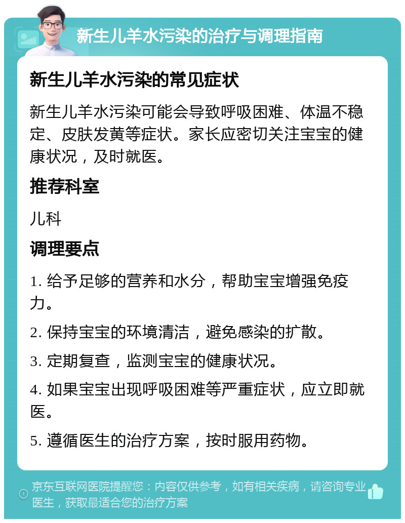 新生儿羊水污染的治疗与调理指南 新生儿羊水污染的常见症状 新生儿羊水污染可能会导致呼吸困难、体温不稳定、皮肤发黄等症状。家长应密切关注宝宝的健康状况，及时就医。 推荐科室 儿科 调理要点 1. 给予足够的营养和水分，帮助宝宝增强免疫力。 2. 保持宝宝的环境清洁，避免感染的扩散。 3. 定期复查，监测宝宝的健康状况。 4. 如果宝宝出现呼吸困难等严重症状，应立即就医。 5. 遵循医生的治疗方案，按时服用药物。