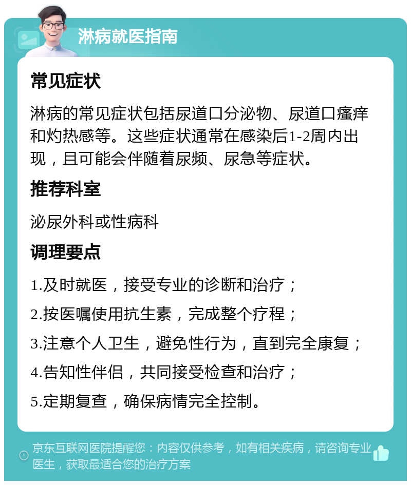 淋病就医指南 常见症状 淋病的常见症状包括尿道口分泌物、尿道口瘙痒和灼热感等。这些症状通常在感染后1-2周内出现，且可能会伴随着尿频、尿急等症状。 推荐科室 泌尿外科或性病科 调理要点 1.及时就医，接受专业的诊断和治疗； 2.按医嘱使用抗生素，完成整个疗程； 3.注意个人卫生，避免性行为，直到完全康复； 4.告知性伴侣，共同接受检查和治疗； 5.定期复查，确保病情完全控制。