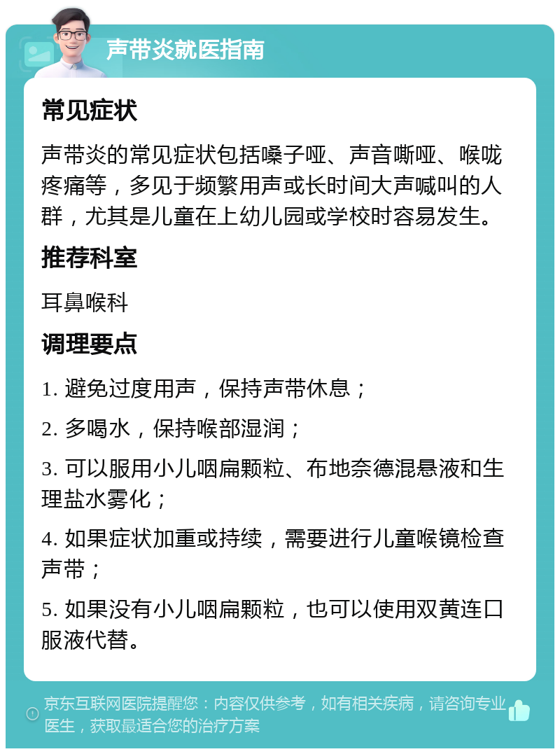 声带炎就医指南 常见症状 声带炎的常见症状包括嗓子哑、声音嘶哑、喉咙疼痛等，多见于频繁用声或长时间大声喊叫的人群，尤其是儿童在上幼儿园或学校时容易发生。 推荐科室 耳鼻喉科 调理要点 1. 避免过度用声，保持声带休息； 2. 多喝水，保持喉部湿润； 3. 可以服用小儿咽扁颗粒、布地奈德混悬液和生理盐水雾化； 4. 如果症状加重或持续，需要进行儿童喉镜检查声带； 5. 如果没有小儿咽扁颗粒，也可以使用双黄连口服液代替。