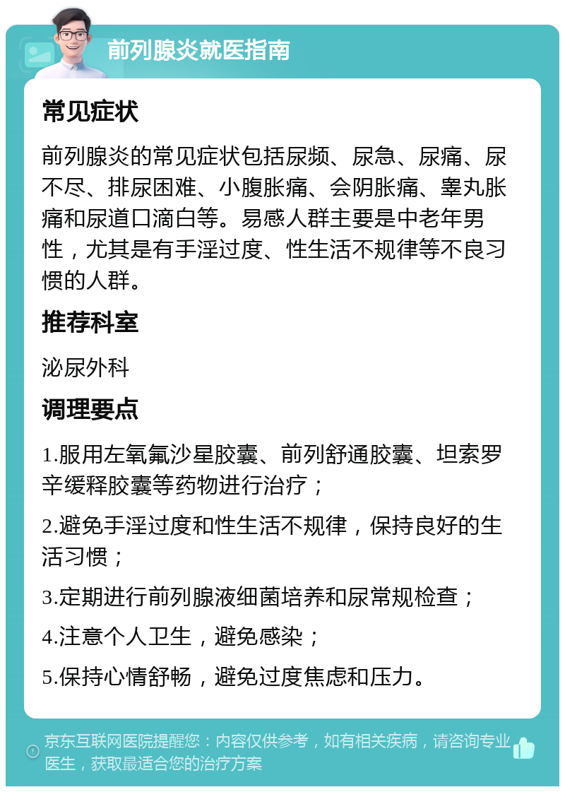 前列腺炎就医指南 常见症状 前列腺炎的常见症状包括尿频、尿急、尿痛、尿不尽、排尿困难、小腹胀痛、会阴胀痛、睾丸胀痛和尿道口滴白等。易感人群主要是中老年男性，尤其是有手淫过度、性生活不规律等不良习惯的人群。 推荐科室 泌尿外科 调理要点 1.服用左氧氟沙星胶囊、前列舒通胶囊、坦索罗辛缓释胶囊等药物进行治疗； 2.避免手淫过度和性生活不规律，保持良好的生活习惯； 3.定期进行前列腺液细菌培养和尿常规检查； 4.注意个人卫生，避免感染； 5.保持心情舒畅，避免过度焦虑和压力。