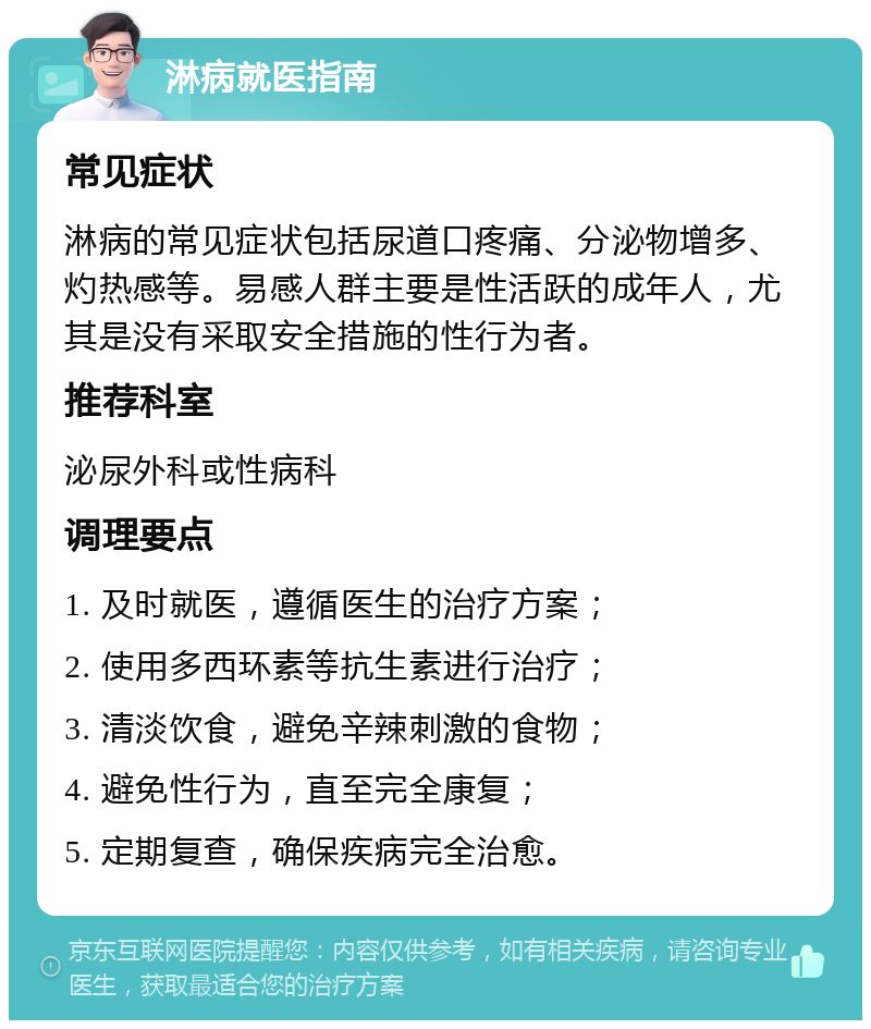 淋病就医指南 常见症状 淋病的常见症状包括尿道口疼痛、分泌物增多、灼热感等。易感人群主要是性活跃的成年人，尤其是没有采取安全措施的性行为者。 推荐科室 泌尿外科或性病科 调理要点 1. 及时就医，遵循医生的治疗方案； 2. 使用多西环素等抗生素进行治疗； 3. 清淡饮食，避免辛辣刺激的食物； 4. 避免性行为，直至完全康复； 5. 定期复查，确保疾病完全治愈。