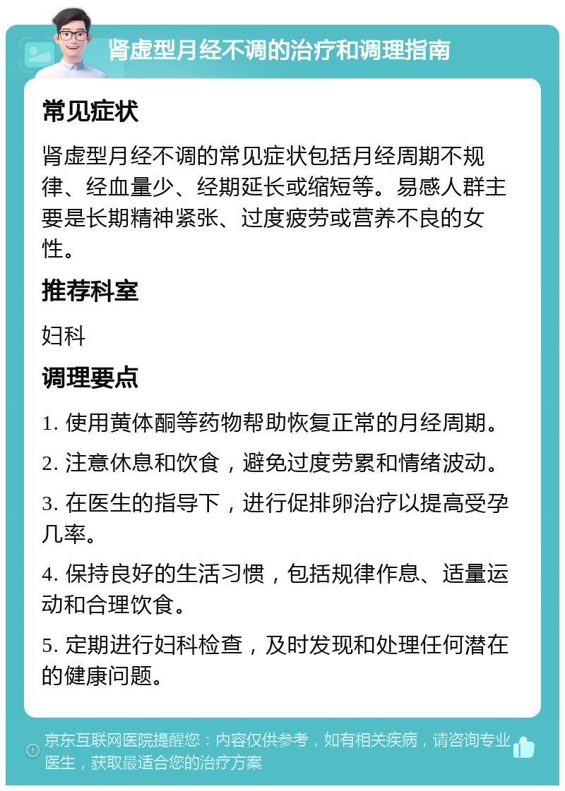 肾虚型月经不调的治疗和调理指南 常见症状 肾虚型月经不调的常见症状包括月经周期不规律、经血量少、经期延长或缩短等。易感人群主要是长期精神紧张、过度疲劳或营养不良的女性。 推荐科室 妇科 调理要点 1. 使用黄体酮等药物帮助恢复正常的月经周期。 2. 注意休息和饮食，避免过度劳累和情绪波动。 3. 在医生的指导下，进行促排卵治疗以提高受孕几率。 4. 保持良好的生活习惯，包括规律作息、适量运动和合理饮食。 5. 定期进行妇科检查，及时发现和处理任何潜在的健康问题。