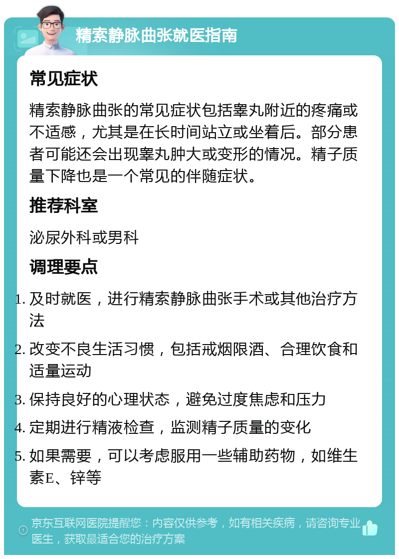 精索静脉曲张就医指南 常见症状 精索静脉曲张的常见症状包括睾丸附近的疼痛或不适感，尤其是在长时间站立或坐着后。部分患者可能还会出现睾丸肿大或变形的情况。精子质量下降也是一个常见的伴随症状。 推荐科室 泌尿外科或男科 调理要点 及时就医，进行精索静脉曲张手术或其他治疗方法 改变不良生活习惯，包括戒烟限酒、合理饮食和适量运动 保持良好的心理状态，避免过度焦虑和压力 定期进行精液检查，监测精子质量的变化 如果需要，可以考虑服用一些辅助药物，如维生素E、锌等