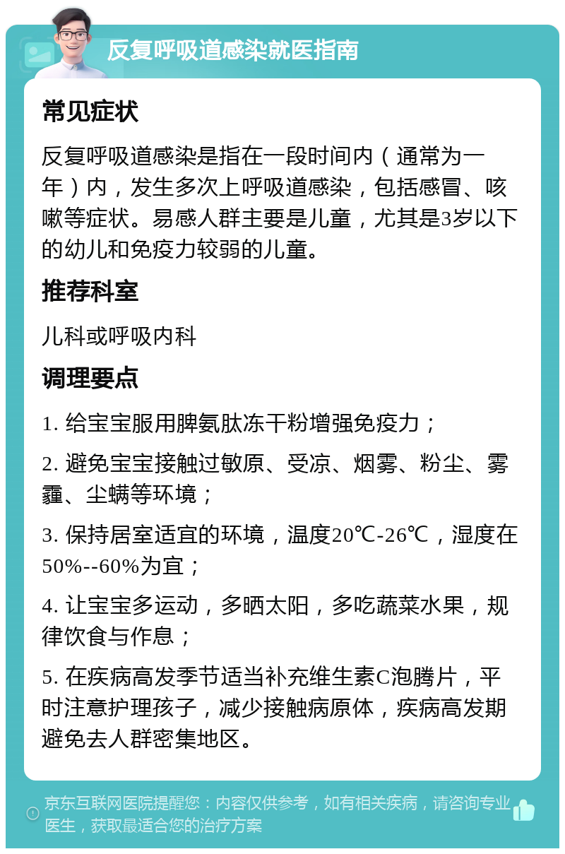 反复呼吸道感染就医指南 常见症状 反复呼吸道感染是指在一段时间内（通常为一年）内，发生多次上呼吸道感染，包括感冒、咳嗽等症状。易感人群主要是儿童，尤其是3岁以下的幼儿和免疫力较弱的儿童。 推荐科室 儿科或呼吸内科 调理要点 1. 给宝宝服用脾氨肽冻干粉增强免疫力； 2. 避免宝宝接触过敏原、受凉、烟雾、粉尘、雾霾、尘螨等环境； 3. 保持居室适宜的环境，温度20℃-26℃，湿度在50%--60%为宜； 4. 让宝宝多运动，多晒太阳，多吃蔬菜水果，规律饮食与作息； 5. 在疾病高发季节适当补充维生素C泡腾片，平时注意护理孩子，减少接触病原体，疾病高发期避免去人群密集地区。