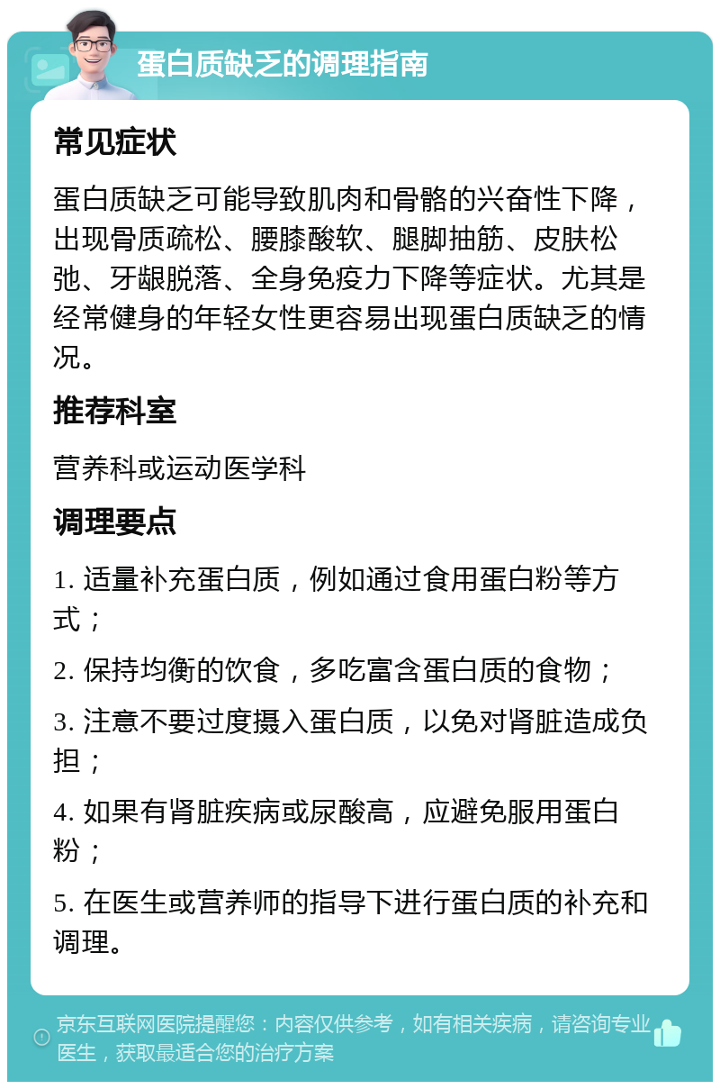 蛋白质缺乏的调理指南 常见症状 蛋白质缺乏可能导致肌肉和骨骼的兴奋性下降，出现骨质疏松、腰膝酸软、腿脚抽筋、皮肤松弛、牙龈脱落、全身免疫力下降等症状。尤其是经常健身的年轻女性更容易出现蛋白质缺乏的情况。 推荐科室 营养科或运动医学科 调理要点 1. 适量补充蛋白质，例如通过食用蛋白粉等方式； 2. 保持均衡的饮食，多吃富含蛋白质的食物； 3. 注意不要过度摄入蛋白质，以免对肾脏造成负担； 4. 如果有肾脏疾病或尿酸高，应避免服用蛋白粉； 5. 在医生或营养师的指导下进行蛋白质的补充和调理。