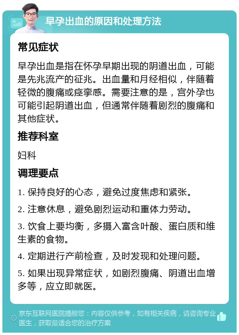 早孕出血的原因和处理方法 常见症状 早孕出血是指在怀孕早期出现的阴道出血，可能是先兆流产的征兆。出血量和月经相似，伴随着轻微的腹痛或痉挛感。需要注意的是，宫外孕也可能引起阴道出血，但通常伴随着剧烈的腹痛和其他症状。 推荐科室 妇科 调理要点 1. 保持良好的心态，避免过度焦虑和紧张。 2. 注意休息，避免剧烈运动和重体力劳动。 3. 饮食上要均衡，多摄入富含叶酸、蛋白质和维生素的食物。 4. 定期进行产前检查，及时发现和处理问题。 5. 如果出现异常症状，如剧烈腹痛、阴道出血增多等，应立即就医。