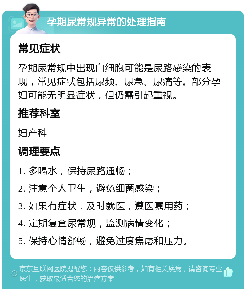 孕期尿常规异常的处理指南 常见症状 孕期尿常规中出现白细胞可能是尿路感染的表现，常见症状包括尿频、尿急、尿痛等。部分孕妇可能无明显症状，但仍需引起重视。 推荐科室 妇产科 调理要点 1. 多喝水，保持尿路通畅； 2. 注意个人卫生，避免细菌感染； 3. 如果有症状，及时就医，遵医嘱用药； 4. 定期复查尿常规，监测病情变化； 5. 保持心情舒畅，避免过度焦虑和压力。