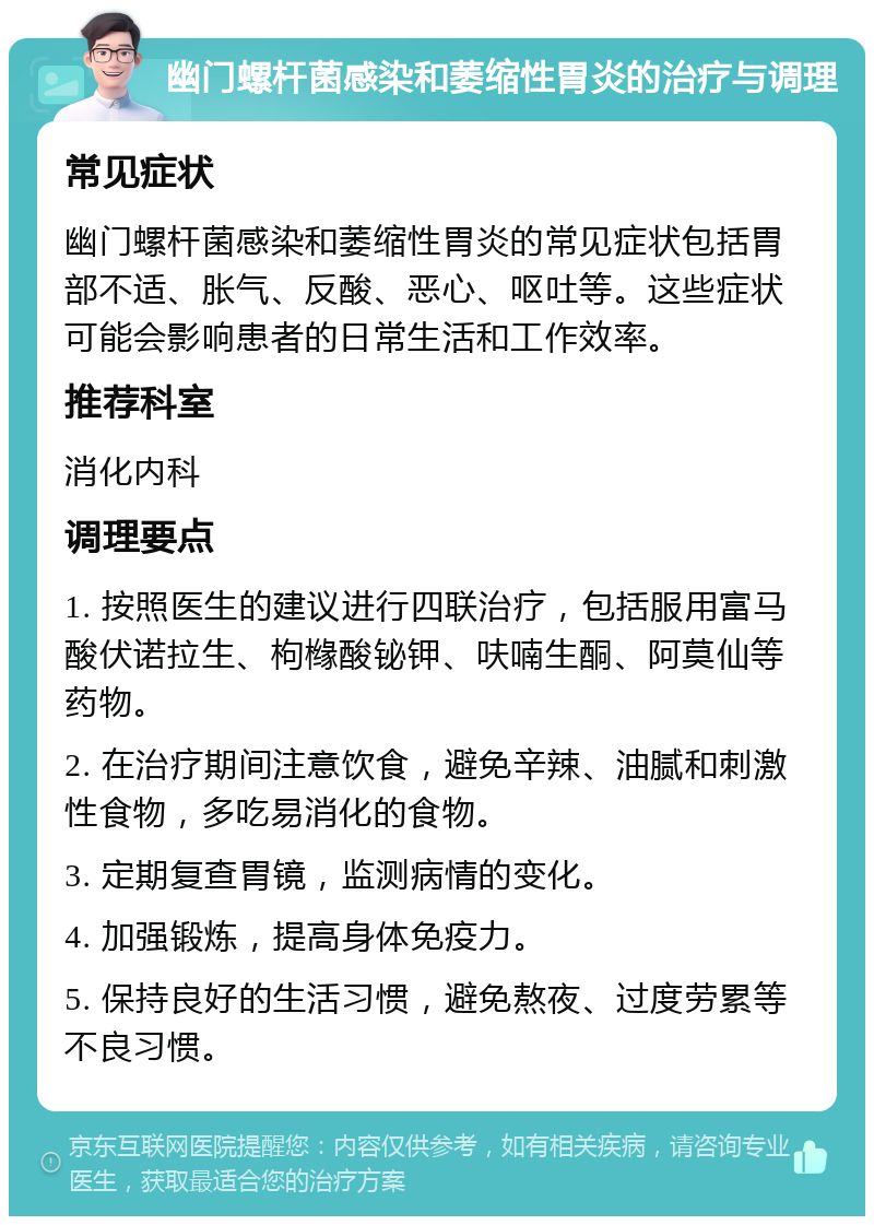 幽门螺杆菌感染和萎缩性胃炎的治疗与调理 常见症状 幽门螺杆菌感染和萎缩性胃炎的常见症状包括胃部不适、胀气、反酸、恶心、呕吐等。这些症状可能会影响患者的日常生活和工作效率。 推荐科室 消化内科 调理要点 1. 按照医生的建议进行四联治疗，包括服用富马酸伏诺拉生、枸橼酸铋钾、呋喃生酮、阿莫仙等药物。 2. 在治疗期间注意饮食，避免辛辣、油腻和刺激性食物，多吃易消化的食物。 3. 定期复查胃镜，监测病情的变化。 4. 加强锻炼，提高身体免疫力。 5. 保持良好的生活习惯，避免熬夜、过度劳累等不良习惯。