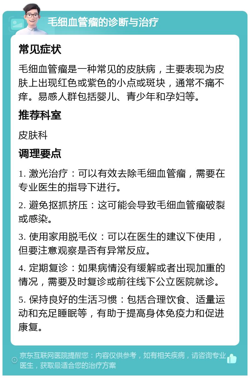 毛细血管瘤的诊断与治疗 常见症状 毛细血管瘤是一种常见的皮肤病，主要表现为皮肤上出现红色或紫色的小点或斑块，通常不痛不痒。易感人群包括婴儿、青少年和孕妇等。 推荐科室 皮肤科 调理要点 1. 激光治疗：可以有效去除毛细血管瘤，需要在专业医生的指导下进行。 2. 避免抠抓挤压：这可能会导致毛细血管瘤破裂或感染。 3. 使用家用脱毛仪：可以在医生的建议下使用，但要注意观察是否有异常反应。 4. 定期复诊：如果病情没有缓解或者出现加重的情况，需要及时复诊或前往线下公立医院就诊。 5. 保持良好的生活习惯：包括合理饮食、适量运动和充足睡眠等，有助于提高身体免疫力和促进康复。