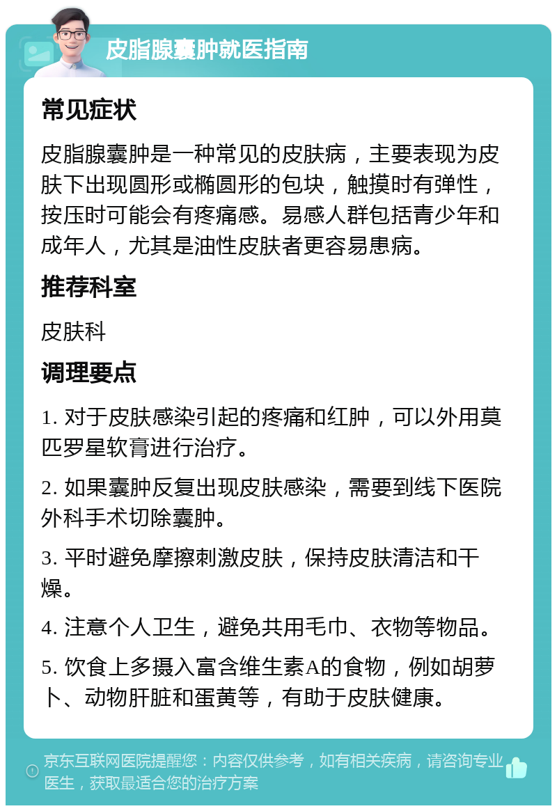 皮脂腺囊肿就医指南 常见症状 皮脂腺囊肿是一种常见的皮肤病，主要表现为皮肤下出现圆形或椭圆形的包块，触摸时有弹性，按压时可能会有疼痛感。易感人群包括青少年和成年人，尤其是油性皮肤者更容易患病。 推荐科室 皮肤科 调理要点 1. 对于皮肤感染引起的疼痛和红肿，可以外用莫匹罗星软膏进行治疗。 2. 如果囊肿反复出现皮肤感染，需要到线下医院外科手术切除囊肿。 3. 平时避免摩擦刺激皮肤，保持皮肤清洁和干燥。 4. 注意个人卫生，避免共用毛巾、衣物等物品。 5. 饮食上多摄入富含维生素A的食物，例如胡萝卜、动物肝脏和蛋黄等，有助于皮肤健康。