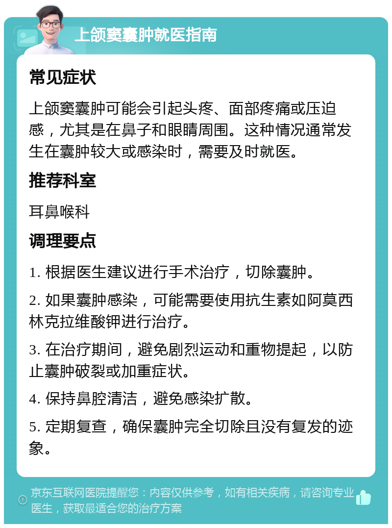 上颌窦囊肿就医指南 常见症状 上颌窦囊肿可能会引起头疼、面部疼痛或压迫感，尤其是在鼻子和眼睛周围。这种情况通常发生在囊肿较大或感染时，需要及时就医。 推荐科室 耳鼻喉科 调理要点 1. 根据医生建议进行手术治疗，切除囊肿。 2. 如果囊肿感染，可能需要使用抗生素如阿莫西林克拉维酸钾进行治疗。 3. 在治疗期间，避免剧烈运动和重物提起，以防止囊肿破裂或加重症状。 4. 保持鼻腔清洁，避免感染扩散。 5. 定期复查，确保囊肿完全切除且没有复发的迹象。