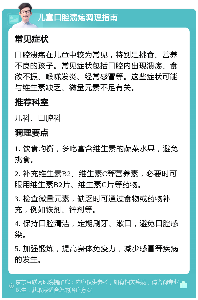 儿童口腔溃疡调理指南 常见症状 口腔溃疡在儿童中较为常见，特别是挑食、营养不良的孩子。常见症状包括口腔内出现溃疡、食欲不振、喉咙发炎、经常感冒等。这些症状可能与维生素缺乏、微量元素不足有关。 推荐科室 儿科、口腔科 调理要点 1. 饮食均衡，多吃富含维生素的蔬菜水果，避免挑食。 2. 补充维生素B2、维生素C等营养素，必要时可服用维生素B2片、维生素C片等药物。 3. 检查微量元素，缺乏时可通过食物或药物补充，例如铁剂、锌剂等。 4. 保持口腔清洁，定期刷牙、漱口，避免口腔感染。 5. 加强锻炼，提高身体免疫力，减少感冒等疾病的发生。