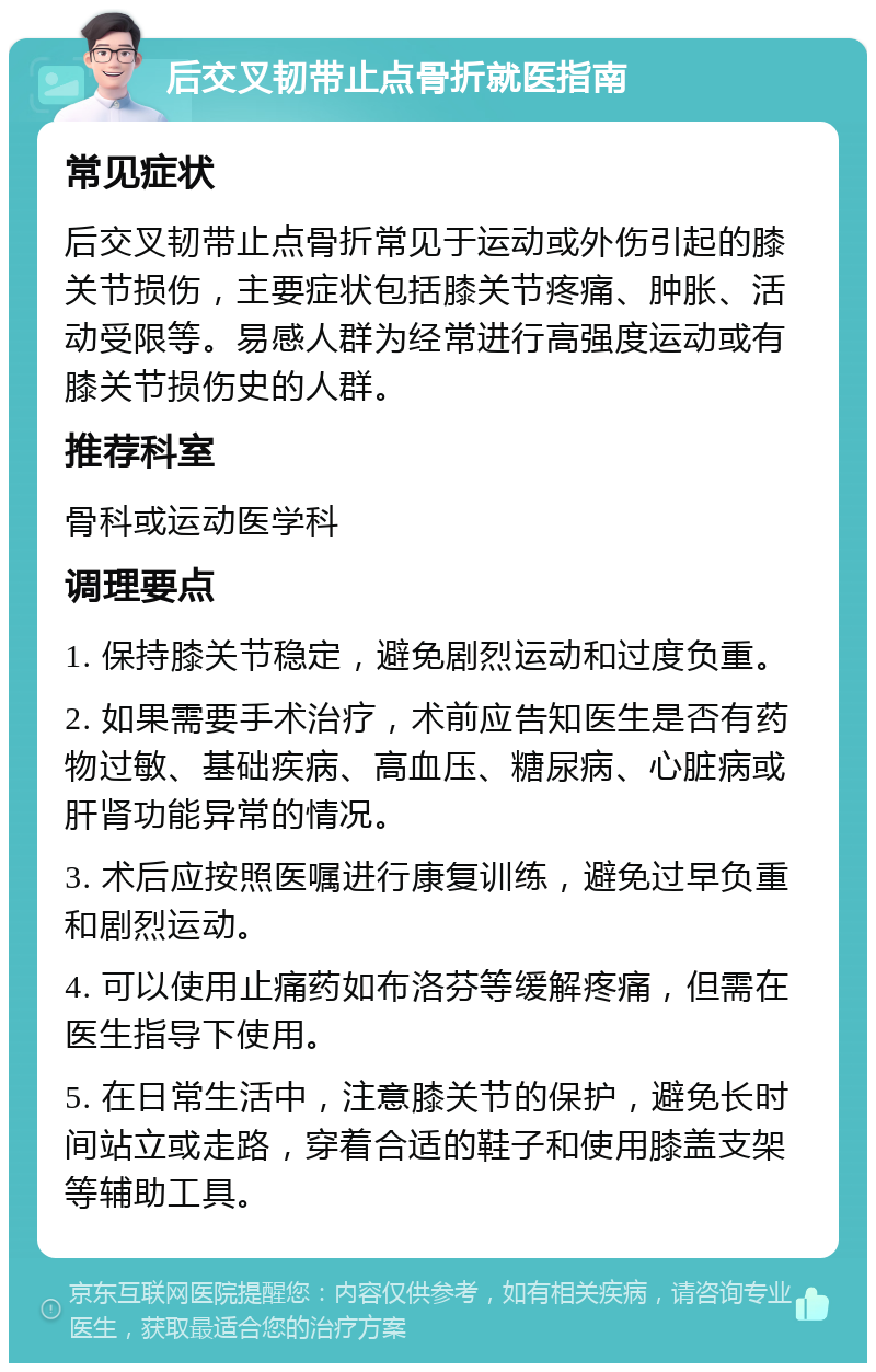 后交叉韧带止点骨折就医指南 常见症状 后交叉韧带止点骨折常见于运动或外伤引起的膝关节损伤，主要症状包括膝关节疼痛、肿胀、活动受限等。易感人群为经常进行高强度运动或有膝关节损伤史的人群。 推荐科室 骨科或运动医学科 调理要点 1. 保持膝关节稳定，避免剧烈运动和过度负重。 2. 如果需要手术治疗，术前应告知医生是否有药物过敏、基础疾病、高血压、糖尿病、心脏病或肝肾功能异常的情况。 3. 术后应按照医嘱进行康复训练，避免过早负重和剧烈运动。 4. 可以使用止痛药如布洛芬等缓解疼痛，但需在医生指导下使用。 5. 在日常生活中，注意膝关节的保护，避免长时间站立或走路，穿着合适的鞋子和使用膝盖支架等辅助工具。