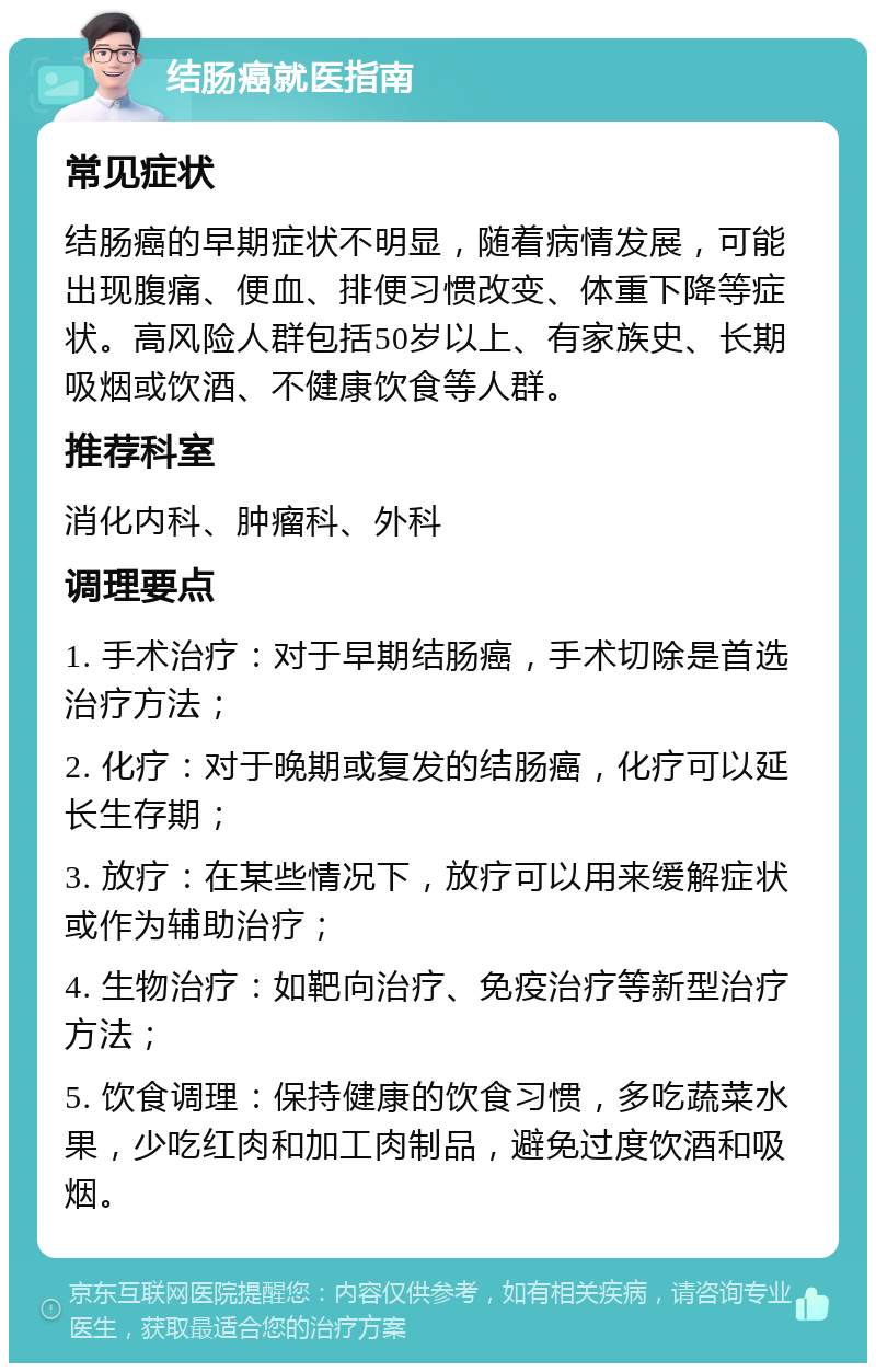 结肠癌就医指南 常见症状 结肠癌的早期症状不明显，随着病情发展，可能出现腹痛、便血、排便习惯改变、体重下降等症状。高风险人群包括50岁以上、有家族史、长期吸烟或饮酒、不健康饮食等人群。 推荐科室 消化内科、肿瘤科、外科 调理要点 1. 手术治疗：对于早期结肠癌，手术切除是首选治疗方法； 2. 化疗：对于晚期或复发的结肠癌，化疗可以延长生存期； 3. 放疗：在某些情况下，放疗可以用来缓解症状或作为辅助治疗； 4. 生物治疗：如靶向治疗、免疫治疗等新型治疗方法； 5. 饮食调理：保持健康的饮食习惯，多吃蔬菜水果，少吃红肉和加工肉制品，避免过度饮酒和吸烟。