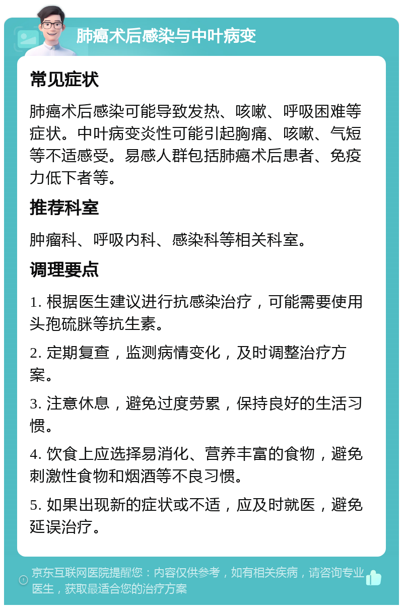 肺癌术后感染与中叶病变 常见症状 肺癌术后感染可能导致发热、咳嗽、呼吸困难等症状。中叶病变炎性可能引起胸痛、咳嗽、气短等不适感受。易感人群包括肺癌术后患者、免疫力低下者等。 推荐科室 肿瘤科、呼吸内科、感染科等相关科室。 调理要点 1. 根据医生建议进行抗感染治疗，可能需要使用头孢硫脒等抗生素。 2. 定期复查，监测病情变化，及时调整治疗方案。 3. 注意休息，避免过度劳累，保持良好的生活习惯。 4. 饮食上应选择易消化、营养丰富的食物，避免刺激性食物和烟酒等不良习惯。 5. 如果出现新的症状或不适，应及时就医，避免延误治疗。