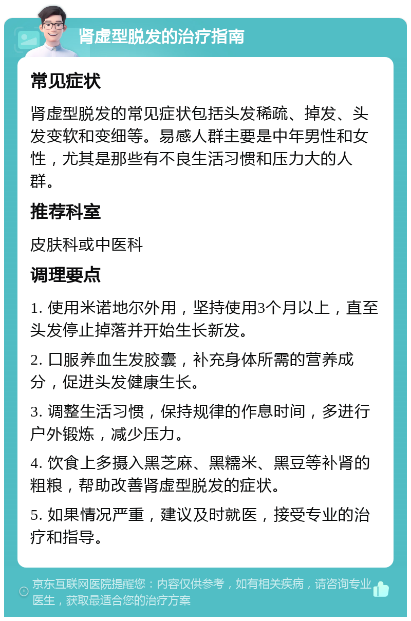 肾虚型脱发的治疗指南 常见症状 肾虚型脱发的常见症状包括头发稀疏、掉发、头发变软和变细等。易感人群主要是中年男性和女性，尤其是那些有不良生活习惯和压力大的人群。 推荐科室 皮肤科或中医科 调理要点 1. 使用米诺地尔外用，坚持使用3个月以上，直至头发停止掉落并开始生长新发。 2. 口服养血生发胶囊，补充身体所需的营养成分，促进头发健康生长。 3. 调整生活习惯，保持规律的作息时间，多进行户外锻炼，减少压力。 4. 饮食上多摄入黑芝麻、黑糯米、黑豆等补肾的粗粮，帮助改善肾虚型脱发的症状。 5. 如果情况严重，建议及时就医，接受专业的治疗和指导。