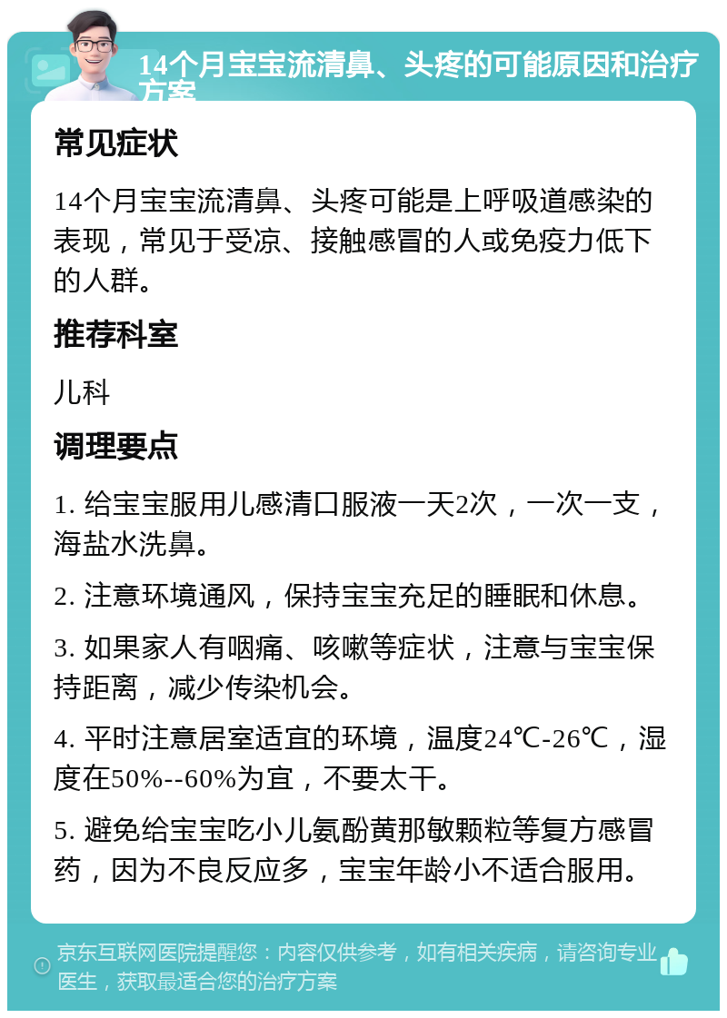 14个月宝宝流清鼻、头疼的可能原因和治疗方案 常见症状 14个月宝宝流清鼻、头疼可能是上呼吸道感染的表现，常见于受凉、接触感冒的人或免疫力低下的人群。 推荐科室 儿科 调理要点 1. 给宝宝服用儿感清口服液一天2次，一次一支，海盐水洗鼻。 2. 注意环境通风，保持宝宝充足的睡眠和休息。 3. 如果家人有咽痛、咳嗽等症状，注意与宝宝保持距离，减少传染机会。 4. 平时注意居室适宜的环境，温度24℃-26℃，湿度在50%--60%为宜，不要太干。 5. 避免给宝宝吃小儿氨酚黄那敏颗粒等复方感冒药，因为不良反应多，宝宝年龄小不适合服用。