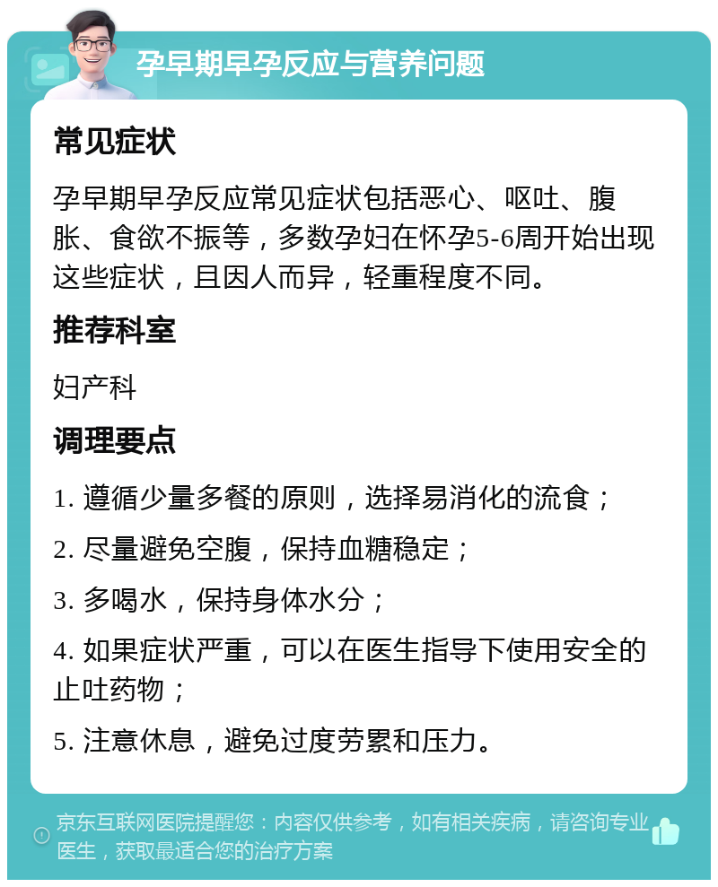 孕早期早孕反应与营养问题 常见症状 孕早期早孕反应常见症状包括恶心、呕吐、腹胀、食欲不振等，多数孕妇在怀孕5-6周开始出现这些症状，且因人而异，轻重程度不同。 推荐科室 妇产科 调理要点 1. 遵循少量多餐的原则，选择易消化的流食； 2. 尽量避免空腹，保持血糖稳定； 3. 多喝水，保持身体水分； 4. 如果症状严重，可以在医生指导下使用安全的止吐药物； 5. 注意休息，避免过度劳累和压力。