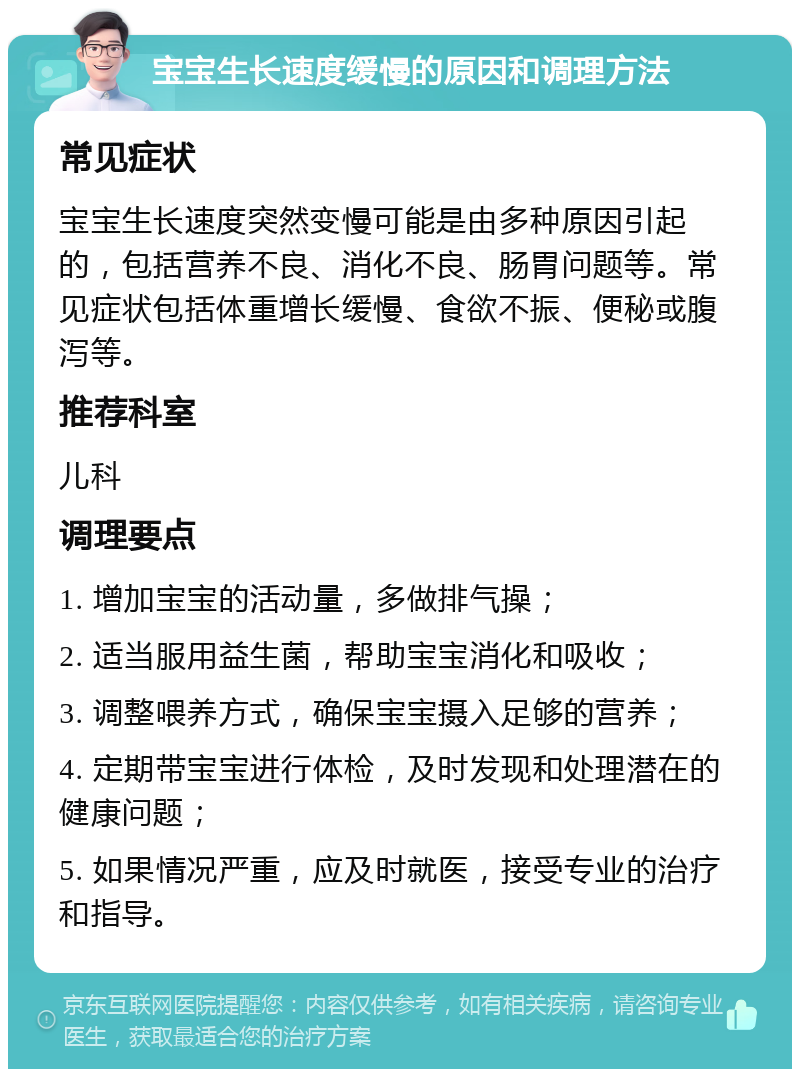 宝宝生长速度缓慢的原因和调理方法 常见症状 宝宝生长速度突然变慢可能是由多种原因引起的，包括营养不良、消化不良、肠胃问题等。常见症状包括体重增长缓慢、食欲不振、便秘或腹泻等。 推荐科室 儿科 调理要点 1. 增加宝宝的活动量，多做排气操； 2. 适当服用益生菌，帮助宝宝消化和吸收； 3. 调整喂养方式，确保宝宝摄入足够的营养； 4. 定期带宝宝进行体检，及时发现和处理潜在的健康问题； 5. 如果情况严重，应及时就医，接受专业的治疗和指导。