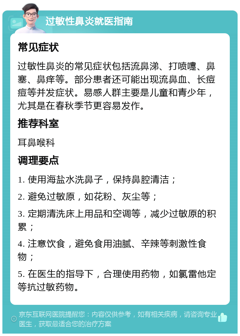 过敏性鼻炎就医指南 常见症状 过敏性鼻炎的常见症状包括流鼻涕、打喷嚏、鼻塞、鼻痒等。部分患者还可能出现流鼻血、长痘痘等并发症状。易感人群主要是儿童和青少年，尤其是在春秋季节更容易发作。 推荐科室 耳鼻喉科 调理要点 1. 使用海盐水洗鼻子，保持鼻腔清洁； 2. 避免过敏原，如花粉、灰尘等； 3. 定期清洗床上用品和空调等，减少过敏原的积累； 4. 注意饮食，避免食用油腻、辛辣等刺激性食物； 5. 在医生的指导下，合理使用药物，如氯雷他定等抗过敏药物。