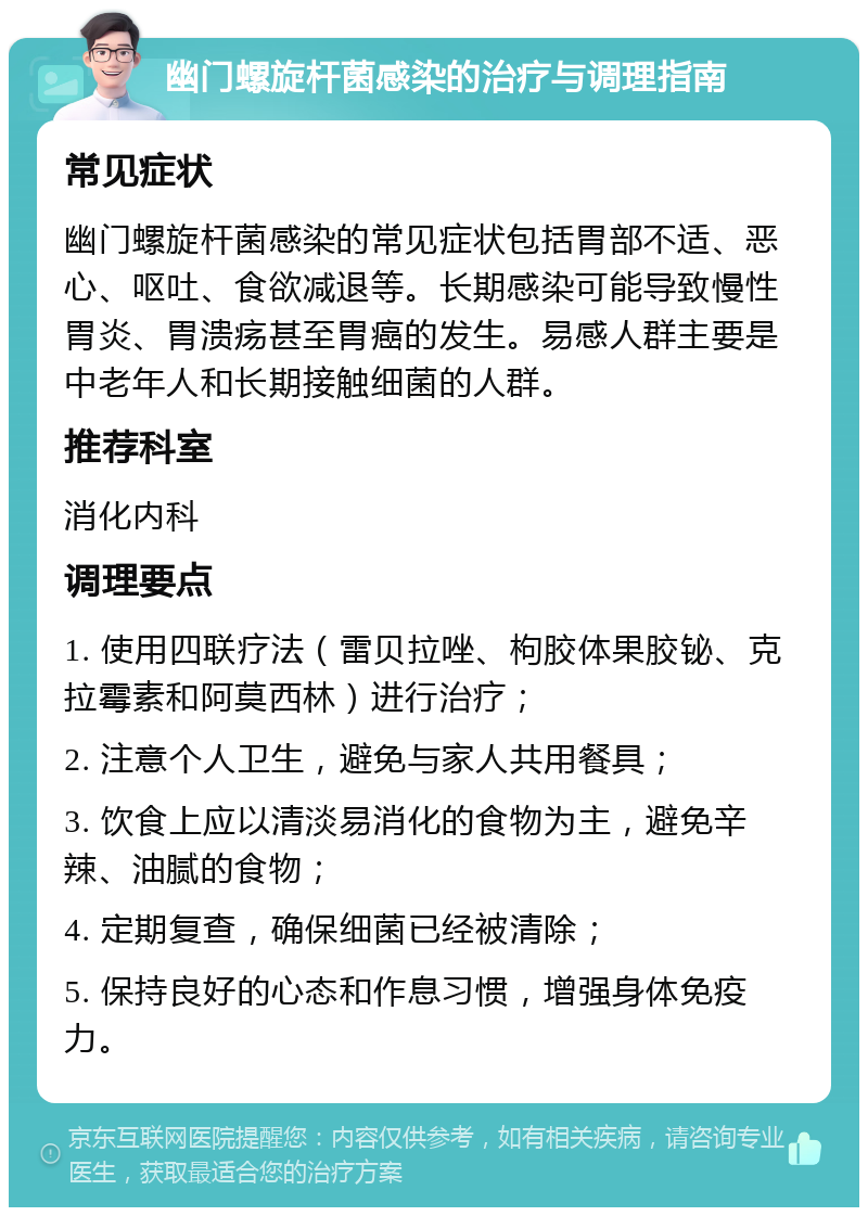 幽门螺旋杆菌感染的治疗与调理指南 常见症状 幽门螺旋杆菌感染的常见症状包括胃部不适、恶心、呕吐、食欲减退等。长期感染可能导致慢性胃炎、胃溃疡甚至胃癌的发生。易感人群主要是中老年人和长期接触细菌的人群。 推荐科室 消化内科 调理要点 1. 使用四联疗法（雷贝拉唑、枸胶体果胶铋、克拉霉素和阿莫西林）进行治疗； 2. 注意个人卫生，避免与家人共用餐具； 3. 饮食上应以清淡易消化的食物为主，避免辛辣、油腻的食物； 4. 定期复查，确保细菌已经被清除； 5. 保持良好的心态和作息习惯，增强身体免疫力。