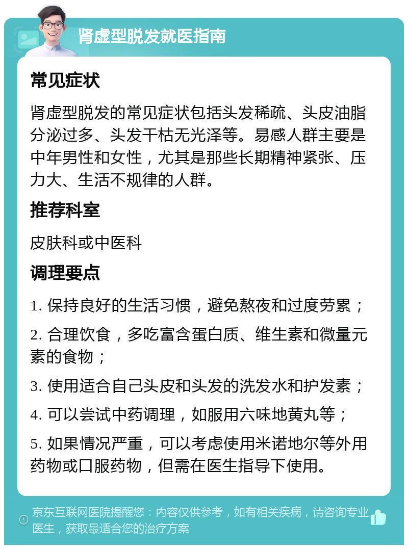 肾虚型脱发就医指南 常见症状 肾虚型脱发的常见症状包括头发稀疏、头皮油脂分泌过多、头发干枯无光泽等。易感人群主要是中年男性和女性，尤其是那些长期精神紧张、压力大、生活不规律的人群。 推荐科室 皮肤科或中医科 调理要点 1. 保持良好的生活习惯，避免熬夜和过度劳累； 2. 合理饮食，多吃富含蛋白质、维生素和微量元素的食物； 3. 使用适合自己头皮和头发的洗发水和护发素； 4. 可以尝试中药调理，如服用六味地黄丸等； 5. 如果情况严重，可以考虑使用米诺地尔等外用药物或口服药物，但需在医生指导下使用。