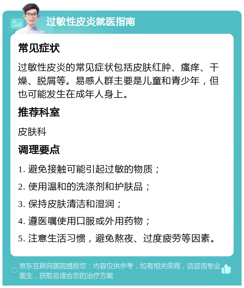 过敏性皮炎就医指南 常见症状 过敏性皮炎的常见症状包括皮肤红肿、瘙痒、干燥、脱屑等。易感人群主要是儿童和青少年，但也可能发生在成年人身上。 推荐科室 皮肤科 调理要点 1. 避免接触可能引起过敏的物质； 2. 使用温和的洗涤剂和护肤品； 3. 保持皮肤清洁和湿润； 4. 遵医嘱使用口服或外用药物； 5. 注意生活习惯，避免熬夜、过度疲劳等因素。