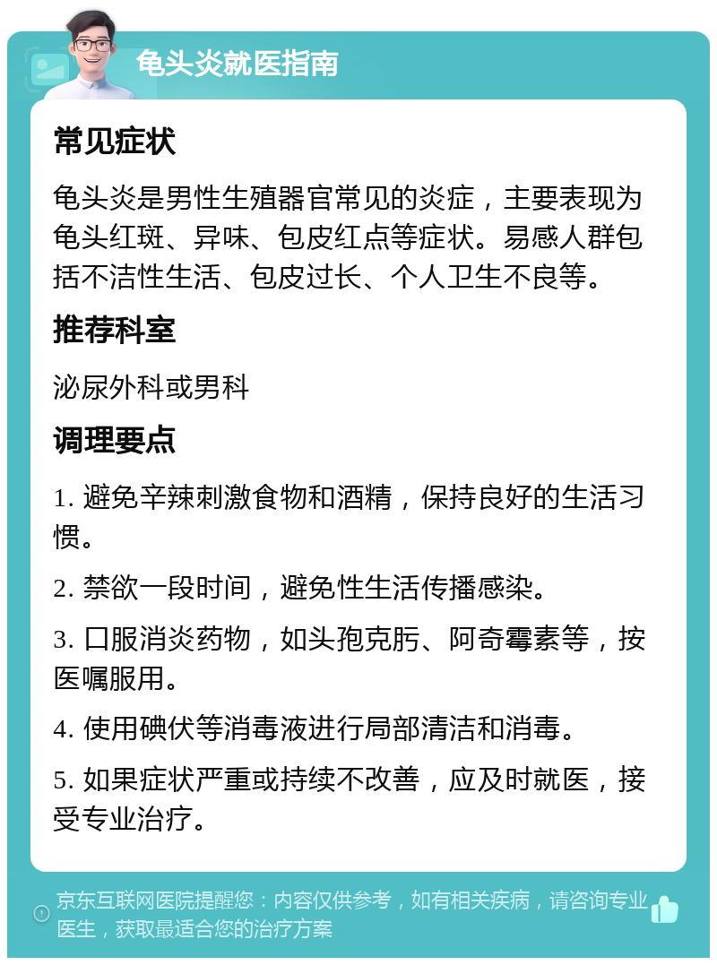 龟头炎就医指南 常见症状 龟头炎是男性生殖器官常见的炎症，主要表现为龟头红斑、异味、包皮红点等症状。易感人群包括不洁性生活、包皮过长、个人卫生不良等。 推荐科室 泌尿外科或男科 调理要点 1. 避免辛辣刺激食物和酒精，保持良好的生活习惯。 2. 禁欲一段时间，避免性生活传播感染。 3. 口服消炎药物，如头孢克肟、阿奇霉素等，按医嘱服用。 4. 使用碘伏等消毒液进行局部清洁和消毒。 5. 如果症状严重或持续不改善，应及时就医，接受专业治疗。