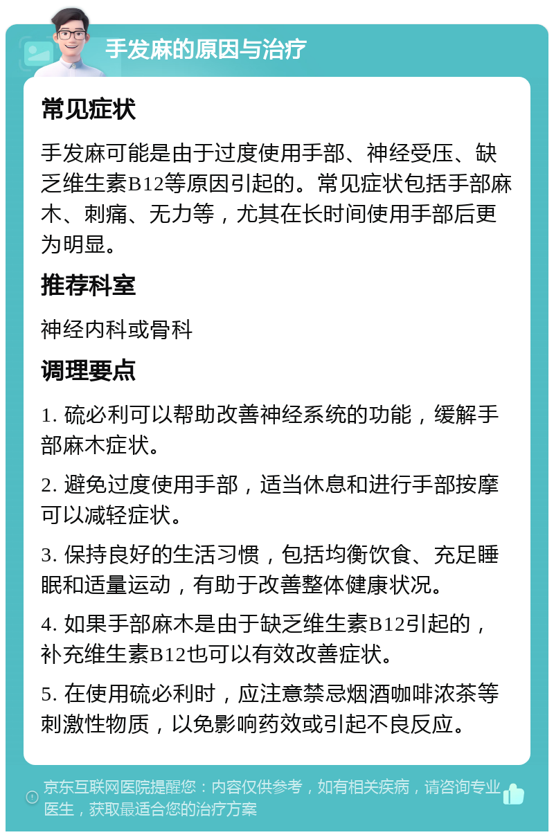 手发麻的原因与治疗 常见症状 手发麻可能是由于过度使用手部、神经受压、缺乏维生素B12等原因引起的。常见症状包括手部麻木、刺痛、无力等，尤其在长时间使用手部后更为明显。 推荐科室 神经内科或骨科 调理要点 1. 硫必利可以帮助改善神经系统的功能，缓解手部麻木症状。 2. 避免过度使用手部，适当休息和进行手部按摩可以减轻症状。 3. 保持良好的生活习惯，包括均衡饮食、充足睡眠和适量运动，有助于改善整体健康状况。 4. 如果手部麻木是由于缺乏维生素B12引起的，补充维生素B12也可以有效改善症状。 5. 在使用硫必利时，应注意禁忌烟酒咖啡浓茶等刺激性物质，以免影响药效或引起不良反应。