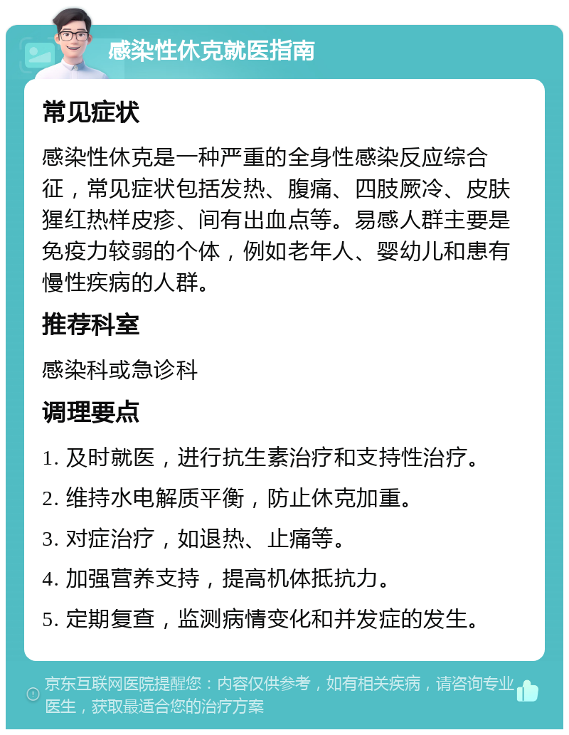 感染性休克就医指南 常见症状 感染性休克是一种严重的全身性感染反应综合征，常见症状包括发热、腹痛、四肢厥冷、皮肤猩红热样皮疹、间有出血点等。易感人群主要是免疫力较弱的个体，例如老年人、婴幼儿和患有慢性疾病的人群。 推荐科室 感染科或急诊科 调理要点 1. 及时就医，进行抗生素治疗和支持性治疗。 2. 维持水电解质平衡，防止休克加重。 3. 对症治疗，如退热、止痛等。 4. 加强营养支持，提高机体抵抗力。 5. 定期复查，监测病情变化和并发症的发生。