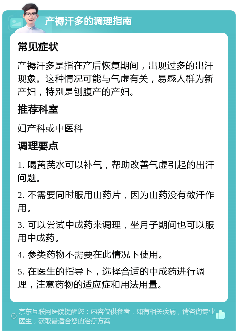 产褥汗多的调理指南 常见症状 产褥汗多是指在产后恢复期间，出现过多的出汗现象。这种情况可能与气虚有关，易感人群为新产妇，特别是刨腹产的产妇。 推荐科室 妇产科或中医科 调理要点 1. 喝黄芪水可以补气，帮助改善气虚引起的出汗问题。 2. 不需要同时服用山药片，因为山药没有敛汗作用。 3. 可以尝试中成药来调理，坐月子期间也可以服用中成药。 4. 参类药物不需要在此情况下使用。 5. 在医生的指导下，选择合适的中成药进行调理，注意药物的适应症和用法用量。