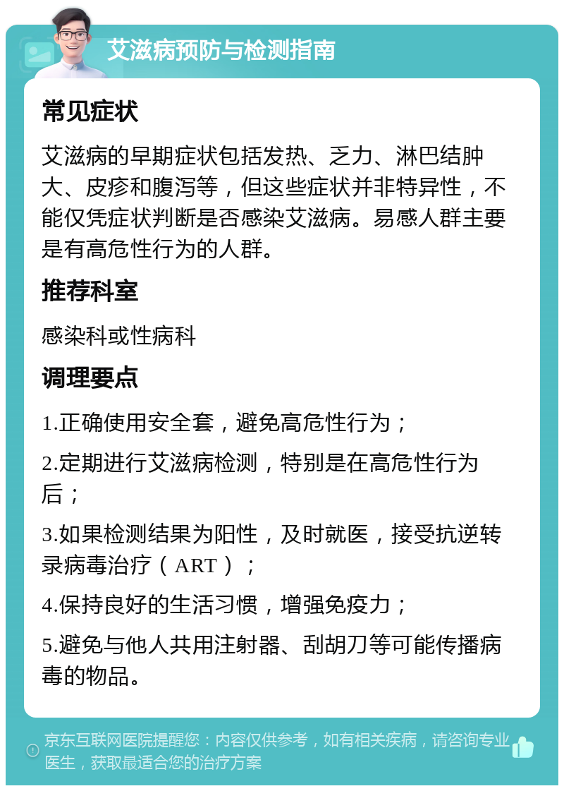 艾滋病预防与检测指南 常见症状 艾滋病的早期症状包括发热、乏力、淋巴结肿大、皮疹和腹泻等，但这些症状并非特异性，不能仅凭症状判断是否感染艾滋病。易感人群主要是有高危性行为的人群。 推荐科室 感染科或性病科 调理要点 1.正确使用安全套，避免高危性行为； 2.定期进行艾滋病检测，特别是在高危性行为后； 3.如果检测结果为阳性，及时就医，接受抗逆转录病毒治疗（ART）； 4.保持良好的生活习惯，增强免疫力； 5.避免与他人共用注射器、刮胡刀等可能传播病毒的物品。