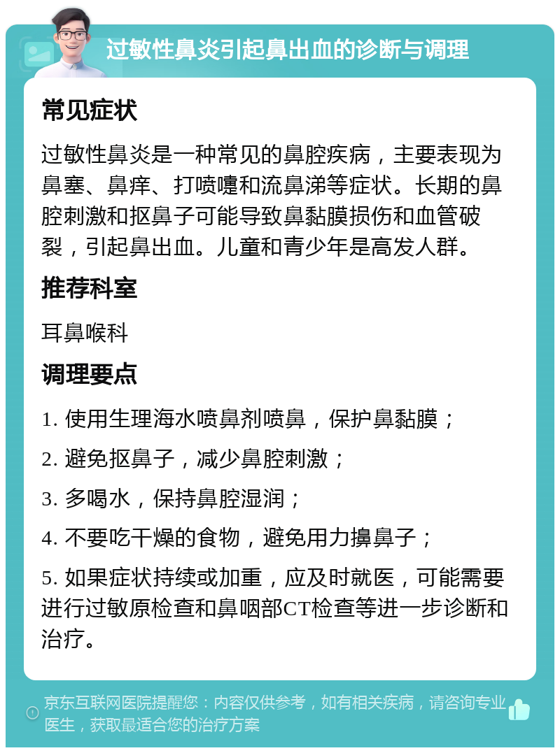 过敏性鼻炎引起鼻出血的诊断与调理 常见症状 过敏性鼻炎是一种常见的鼻腔疾病，主要表现为鼻塞、鼻痒、打喷嚏和流鼻涕等症状。长期的鼻腔刺激和抠鼻子可能导致鼻黏膜损伤和血管破裂，引起鼻出血。儿童和青少年是高发人群。 推荐科室 耳鼻喉科 调理要点 1. 使用生理海水喷鼻剂喷鼻，保护鼻黏膜； 2. 避免抠鼻子，减少鼻腔刺激； 3. 多喝水，保持鼻腔湿润； 4. 不要吃干燥的食物，避免用力擤鼻子； 5. 如果症状持续或加重，应及时就医，可能需要进行过敏原检查和鼻咽部CT检查等进一步诊断和治疗。