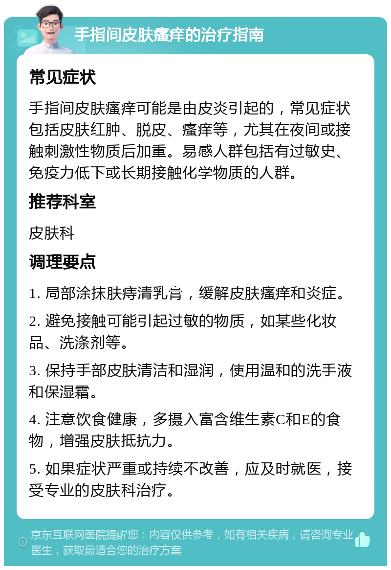 手指间皮肤瘙痒的治疗指南 常见症状 手指间皮肤瘙痒可能是由皮炎引起的，常见症状包括皮肤红肿、脱皮、瘙痒等，尤其在夜间或接触刺激性物质后加重。易感人群包括有过敏史、免疫力低下或长期接触化学物质的人群。 推荐科室 皮肤科 调理要点 1. 局部涂抹肤痔清乳膏，缓解皮肤瘙痒和炎症。 2. 避免接触可能引起过敏的物质，如某些化妆品、洗涤剂等。 3. 保持手部皮肤清洁和湿润，使用温和的洗手液和保湿霜。 4. 注意饮食健康，多摄入富含维生素C和E的食物，增强皮肤抵抗力。 5. 如果症状严重或持续不改善，应及时就医，接受专业的皮肤科治疗。