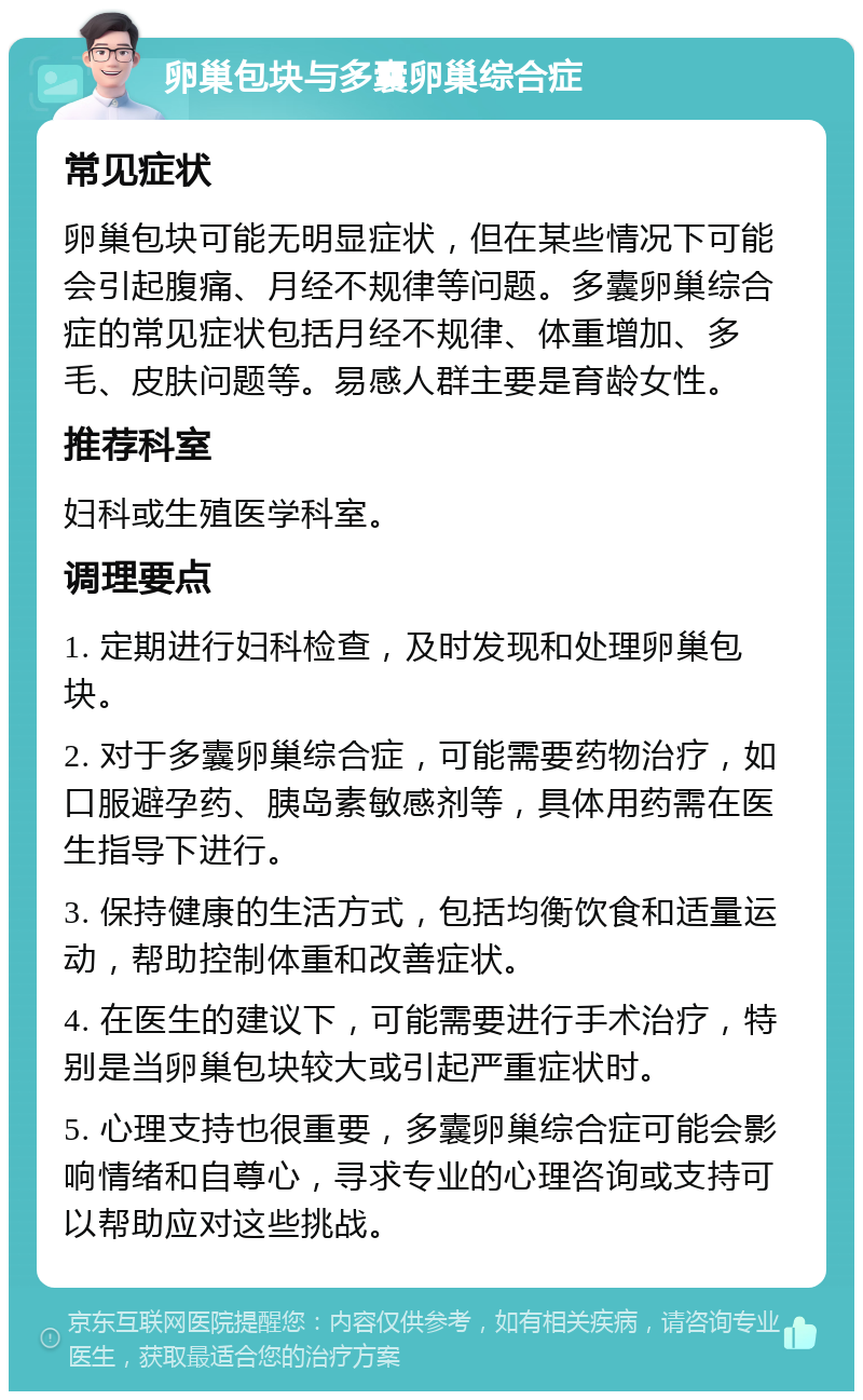 卵巢包块与多囊卵巢综合症 常见症状 卵巢包块可能无明显症状，但在某些情况下可能会引起腹痛、月经不规律等问题。多囊卵巢综合症的常见症状包括月经不规律、体重增加、多毛、皮肤问题等。易感人群主要是育龄女性。 推荐科室 妇科或生殖医学科室。 调理要点 1. 定期进行妇科检查，及时发现和处理卵巢包块。 2. 对于多囊卵巢综合症，可能需要药物治疗，如口服避孕药、胰岛素敏感剂等，具体用药需在医生指导下进行。 3. 保持健康的生活方式，包括均衡饮食和适量运动，帮助控制体重和改善症状。 4. 在医生的建议下，可能需要进行手术治疗，特别是当卵巢包块较大或引起严重症状时。 5. 心理支持也很重要，多囊卵巢综合症可能会影响情绪和自尊心，寻求专业的心理咨询或支持可以帮助应对这些挑战。