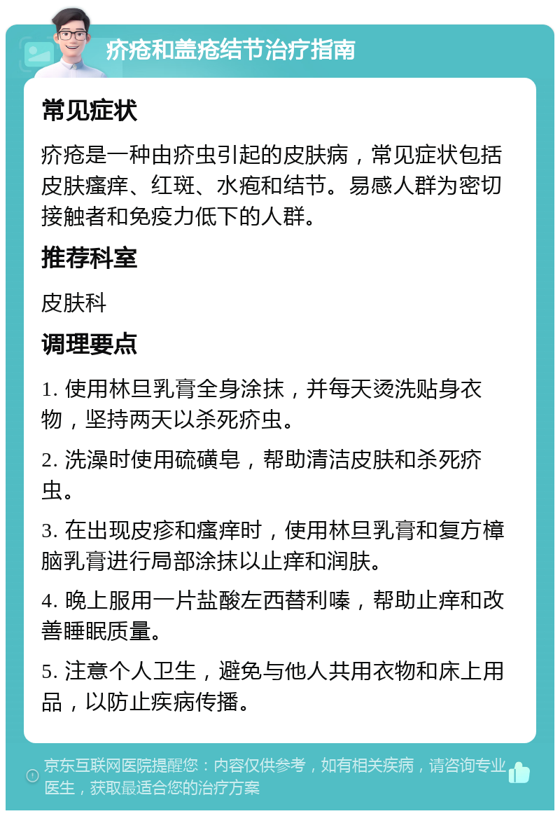 疥疮和盖疮结节治疗指南 常见症状 疥疮是一种由疥虫引起的皮肤病，常见症状包括皮肤瘙痒、红斑、水疱和结节。易感人群为密切接触者和免疫力低下的人群。 推荐科室 皮肤科 调理要点 1. 使用林旦乳膏全身涂抹，并每天烫洗贴身衣物，坚持两天以杀死疥虫。 2. 洗澡时使用硫磺皂，帮助清洁皮肤和杀死疥虫。 3. 在出现皮疹和瘙痒时，使用林旦乳膏和复方樟脑乳膏进行局部涂抹以止痒和润肤。 4. 晚上服用一片盐酸左西替利嗪，帮助止痒和改善睡眠质量。 5. 注意个人卫生，避免与他人共用衣物和床上用品，以防止疾病传播。