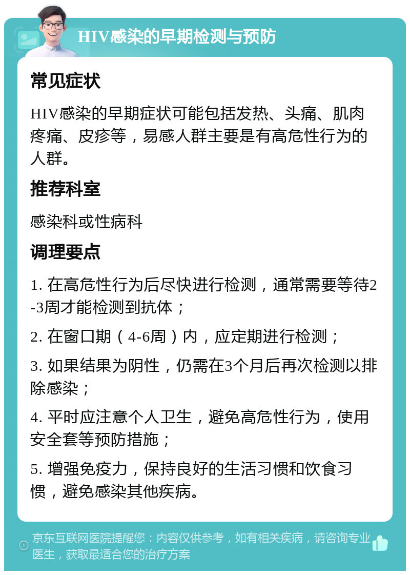 HIV感染的早期检测与预防 常见症状 HIV感染的早期症状可能包括发热、头痛、肌肉疼痛、皮疹等，易感人群主要是有高危性行为的人群。 推荐科室 感染科或性病科 调理要点 1. 在高危性行为后尽快进行检测，通常需要等待2-3周才能检测到抗体； 2. 在窗口期（4-6周）内，应定期进行检测； 3. 如果结果为阴性，仍需在3个月后再次检测以排除感染； 4. 平时应注意个人卫生，避免高危性行为，使用安全套等预防措施； 5. 增强免疫力，保持良好的生活习惯和饮食习惯，避免感染其他疾病。