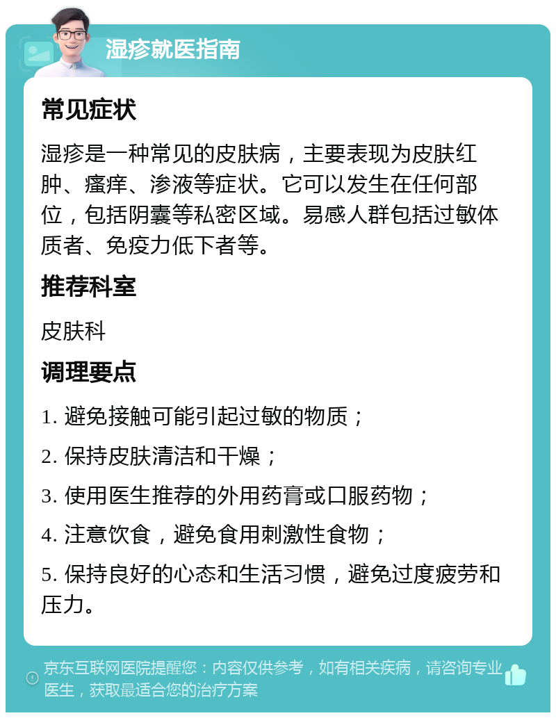 湿疹就医指南 常见症状 湿疹是一种常见的皮肤病，主要表现为皮肤红肿、瘙痒、渗液等症状。它可以发生在任何部位，包括阴囊等私密区域。易感人群包括过敏体质者、免疫力低下者等。 推荐科室 皮肤科 调理要点 1. 避免接触可能引起过敏的物质； 2. 保持皮肤清洁和干燥； 3. 使用医生推荐的外用药膏或口服药物； 4. 注意饮食，避免食用刺激性食物； 5. 保持良好的心态和生活习惯，避免过度疲劳和压力。