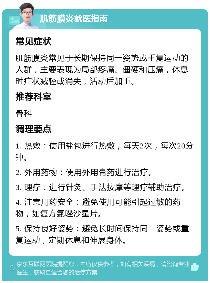 肌筋膜炎就医指南 常见症状 肌筋膜炎常见于长期保持同一姿势或重复运动的人群，主要表现为局部疼痛、僵硬和压痛，休息时症状减轻或消失，活动后加重。 推荐科室 骨科 调理要点 1. 热敷：使用盐包进行热敷，每天2次，每次20分钟。 2. 外用药物：使用外用膏药进行治疗。 3. 理疗：进行针灸、手法按摩等理疗辅助治疗。 4. 注意用药安全：避免使用可能引起过敏的药物，如复方氯唑沙星片。 5. 保持良好姿势：避免长时间保持同一姿势或重复运动，定期休息和伸展身体。