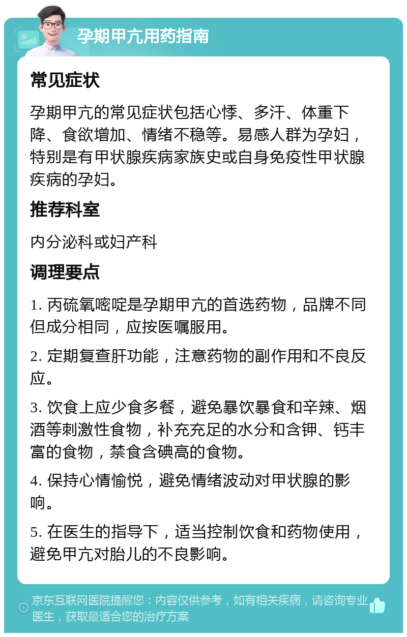 孕期甲亢用药指南 常见症状 孕期甲亢的常见症状包括心悸、多汗、体重下降、食欲增加、情绪不稳等。易感人群为孕妇，特别是有甲状腺疾病家族史或自身免疫性甲状腺疾病的孕妇。 推荐科室 内分泌科或妇产科 调理要点 1. 丙硫氧嘧啶是孕期甲亢的首选药物，品牌不同但成分相同，应按医嘱服用。 2. 定期复查肝功能，注意药物的副作用和不良反应。 3. 饮食上应少食多餐，避免暴饮暴食和辛辣、烟酒等刺激性食物，补充充足的水分和含钾、钙丰富的食物，禁食含碘高的食物。 4. 保持心情愉悦，避免情绪波动对甲状腺的影响。 5. 在医生的指导下，适当控制饮食和药物使用，避免甲亢对胎儿的不良影响。