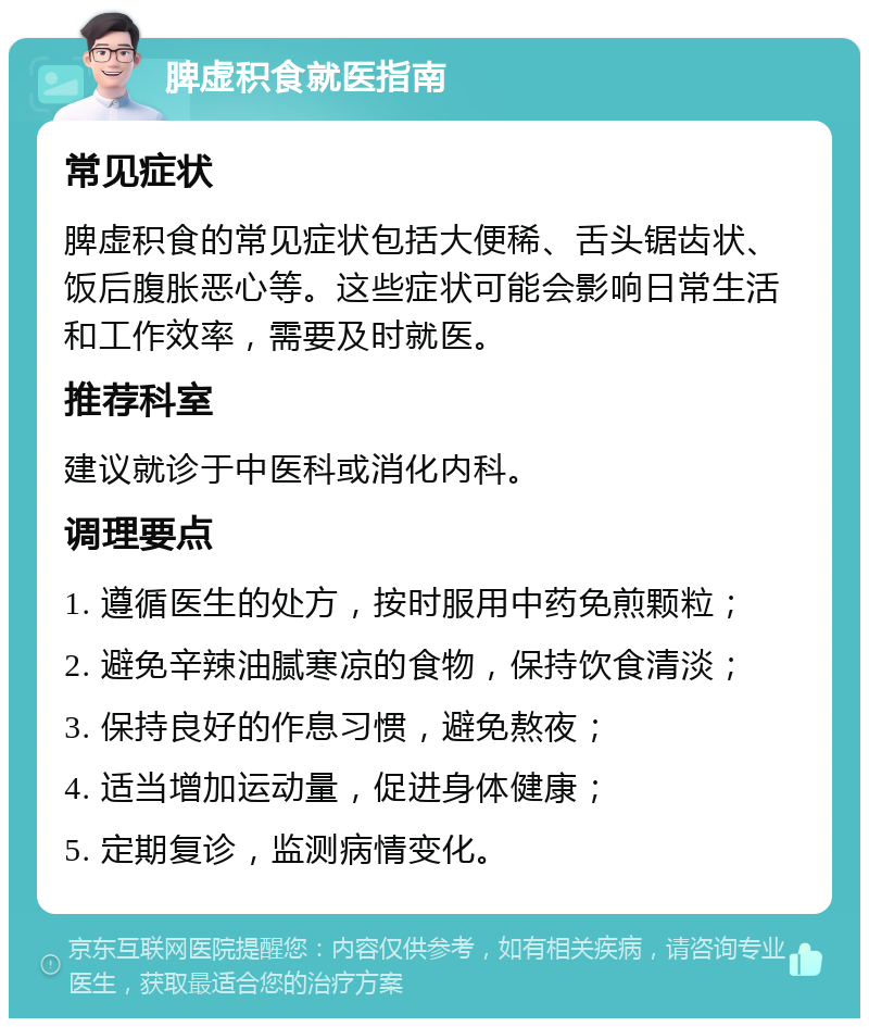 脾虚积食就医指南 常见症状 脾虚积食的常见症状包括大便稀、舌头锯齿状、饭后腹胀恶心等。这些症状可能会影响日常生活和工作效率，需要及时就医。 推荐科室 建议就诊于中医科或消化内科。 调理要点 1. 遵循医生的处方，按时服用中药免煎颗粒； 2. 避免辛辣油腻寒凉的食物，保持饮食清淡； 3. 保持良好的作息习惯，避免熬夜； 4. 适当增加运动量，促进身体健康； 5. 定期复诊，监测病情变化。