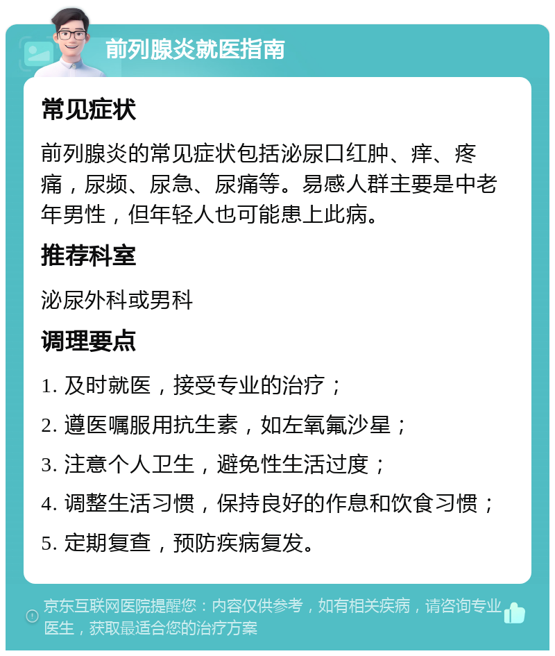 前列腺炎就医指南 常见症状 前列腺炎的常见症状包括泌尿口红肿、痒、疼痛，尿频、尿急、尿痛等。易感人群主要是中老年男性，但年轻人也可能患上此病。 推荐科室 泌尿外科或男科 调理要点 1. 及时就医，接受专业的治疗； 2. 遵医嘱服用抗生素，如左氧氟沙星； 3. 注意个人卫生，避免性生活过度； 4. 调整生活习惯，保持良好的作息和饮食习惯； 5. 定期复查，预防疾病复发。