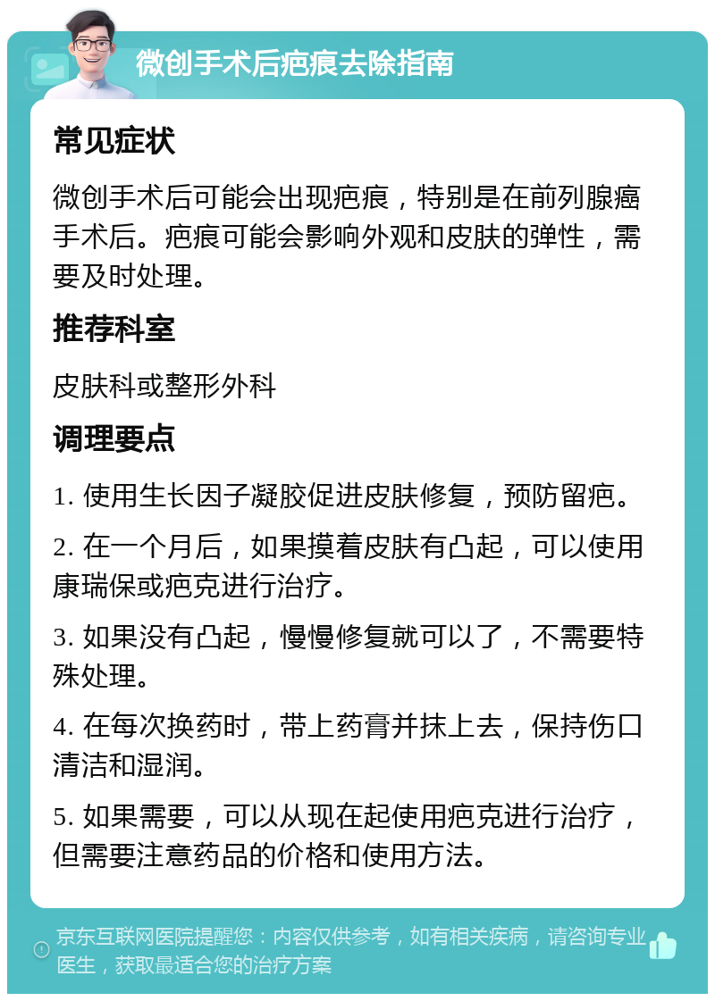 微创手术后疤痕去除指南 常见症状 微创手术后可能会出现疤痕，特别是在前列腺癌手术后。疤痕可能会影响外观和皮肤的弹性，需要及时处理。 推荐科室 皮肤科或整形外科 调理要点 1. 使用生长因子凝胶促进皮肤修复，预防留疤。 2. 在一个月后，如果摸着皮肤有凸起，可以使用康瑞保或疤克进行治疗。 3. 如果没有凸起，慢慢修复就可以了，不需要特殊处理。 4. 在每次换药时，带上药膏并抹上去，保持伤口清洁和湿润。 5. 如果需要，可以从现在起使用疤克进行治疗，但需要注意药品的价格和使用方法。