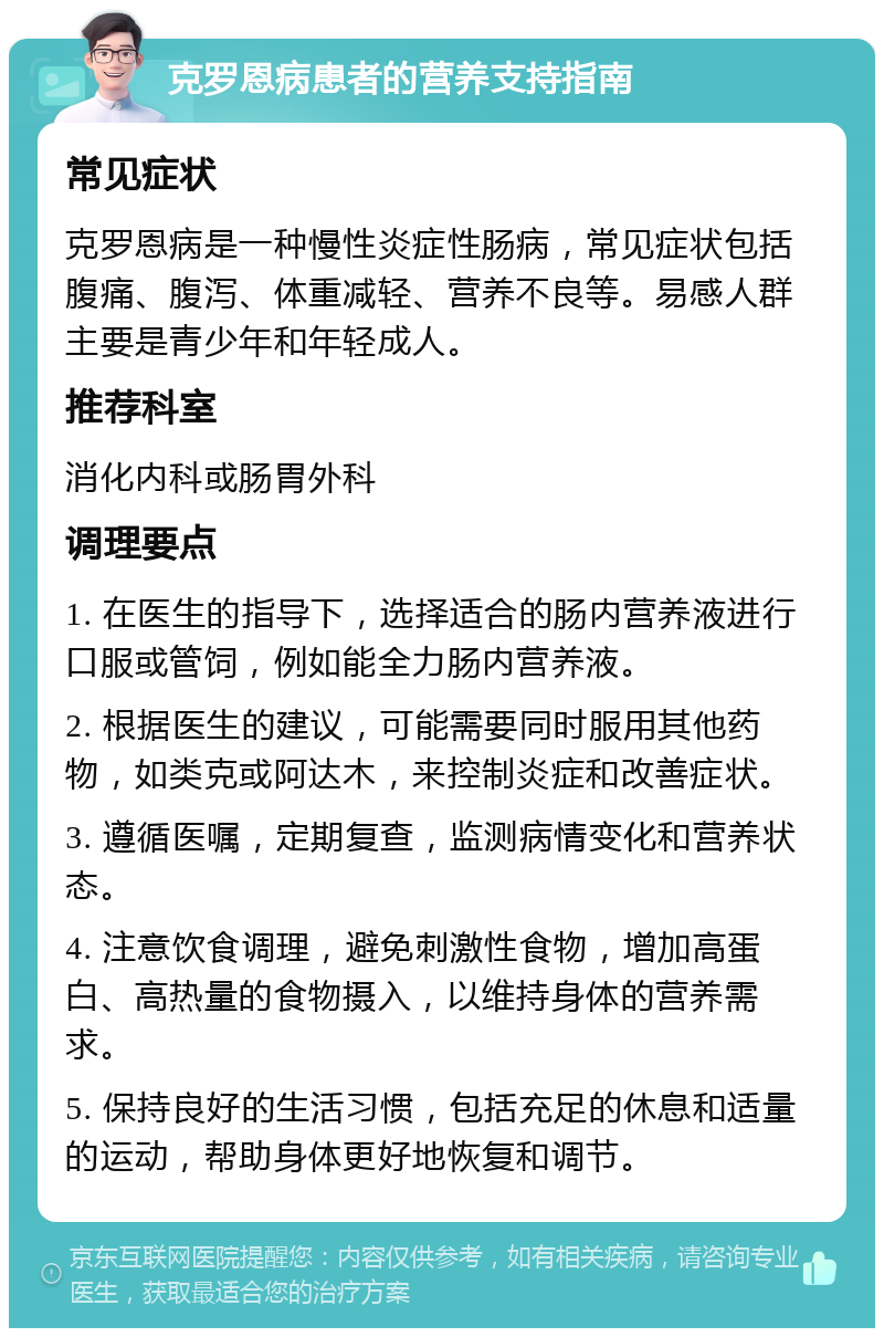 克罗恩病患者的营养支持指南 常见症状 克罗恩病是一种慢性炎症性肠病，常见症状包括腹痛、腹泻、体重减轻、营养不良等。易感人群主要是青少年和年轻成人。 推荐科室 消化内科或肠胃外科 调理要点 1. 在医生的指导下，选择适合的肠内营养液进行口服或管饲，例如能全力肠内营养液。 2. 根据医生的建议，可能需要同时服用其他药物，如类克或阿达木，来控制炎症和改善症状。 3. 遵循医嘱，定期复查，监测病情变化和营养状态。 4. 注意饮食调理，避免刺激性食物，增加高蛋白、高热量的食物摄入，以维持身体的营养需求。 5. 保持良好的生活习惯，包括充足的休息和适量的运动，帮助身体更好地恢复和调节。