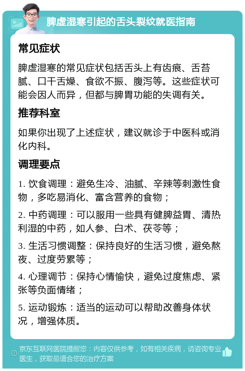 脾虚湿寒引起的舌头裂纹就医指南 常见症状 脾虚湿寒的常见症状包括舌头上有齿痕、舌苔腻、口干舌燥、食欲不振、腹泻等。这些症状可能会因人而异，但都与脾胃功能的失调有关。 推荐科室 如果你出现了上述症状，建议就诊于中医科或消化内科。 调理要点 1. 饮食调理：避免生冷、油腻、辛辣等刺激性食物，多吃易消化、富含营养的食物； 2. 中药调理：可以服用一些具有健脾益胃、清热利湿的中药，如人参、白术、茯苓等； 3. 生活习惯调整：保持良好的生活习惯，避免熬夜、过度劳累等； 4. 心理调节：保持心情愉快，避免过度焦虑、紧张等负面情绪； 5. 运动锻炼：适当的运动可以帮助改善身体状况，增强体质。