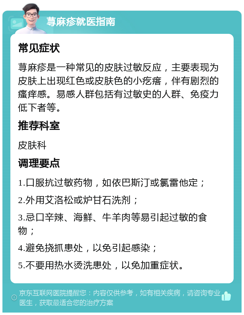 荨麻疹就医指南 常见症状 荨麻疹是一种常见的皮肤过敏反应，主要表现为皮肤上出现红色或皮肤色的小疙瘩，伴有剧烈的瘙痒感。易感人群包括有过敏史的人群、免疫力低下者等。 推荐科室 皮肤科 调理要点 1.口服抗过敏药物，如依巴斯汀或氯雷他定； 2.外用艾洛松或炉甘石洗剂； 3.忌口辛辣、海鲜、牛羊肉等易引起过敏的食物； 4.避免挠抓患处，以免引起感染； 5.不要用热水烫洗患处，以免加重症状。